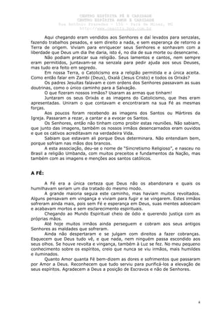 CCEENNTTRROO EESSPPÍÍRRIITTAA FFÉÉ EE CCAARRIIDDAADDEE
CCEENNTTRROO EESSPPÍÍRRIITTAA AAMMOORR EE CCAARRIIDDAADDEE
RRuuaa AAnnttôônniioo PPrraaxxeeddeess –– 115500 –– PPaarráá ddee MMiinnaass,, MMGG
hhttttpp::////wwwwww..cceeaaccttttss..hhppgg..ccoomm..bbrr
4
Aqui chegando eram vendidos aos Senhores e daí levados para senzalas,
fazendo trabalhos pesados, e sem direito a nada, e sem esperança de retorno a
Terra de origem. Viviam para enriquecer seus Senhores e sonhavam com a
liberdade que Deus um dia lhe daria, isto é, no dia de sua morte ou desencarne.
Não podiam praticar sua religião. Seus lamentos e cantos, nem sempre
eram permitidos, juntavam-se na senzala para pedir ajuda aos seus Deuses,
mas tudo era feito em segredo.
Em nossa Terra, o Catolicismo era a religião permitida e a única aceita.
Como então falar em Zambi (Deus), Oxalá (Jesus Cristo) e todos os Orixás?
Os padres Jesuítas falavam e com ordens dos Senhores passavam as suas
doutrinas, como o único caminho para a Salvação.
O que fizeram nossos irmãos? Usaram as armas que tinham!
Juntaram os seus Orixás e as imagens do Catolicismo, que lhes eram
apresentadas. Uniram o que contavam e encontraram na sua Fé as mesmas
forças.
Aos poucos foram recebendo as imagens dos Santos ou Mártires da
Igreja. Passaram a rezar, a cantar e a evocar os Santos.
Os Senhores, então não tinham como proibir estas reuniões. Não sabiam,
que junto das imagens, também os nossos irmãos desencarnados eram ouvidos
e que os cativos acreditavam na verdadeira Vida.
Sabiam que estavam ali porque Deus determinara. Não entendiam bem,
porque sofriam nas mãos dos brancos.
A esta associação, deu-se o nome de “Sincretismo Religioso”, e nasceu no
Brasil a religião Umbanda, com muitos preceitos e fundamentos da Nação, mas
também com as imagens e menções aos santos católicos.
A FÉ:
A Fé era a única certeza que Deus não os abandonara e quais os
humilhavam seriam um dia tratado do mesmo modo.
A grande maioria seguia este caminho, mas haviam muitos revoltados.
Alguns pensavam em vingança e viviam para fugir e se vingarem. Estes irmãos
sofreram ainda mais, pois sem Fé e esperança em Deus, suas mentes adoeciam
e acabavam mortos e sem esclarecimento espirituais.
Chegando ao Mundo Espiritual cheio de ódio e querendo justiça com as
próprias mãos.
Até hoje muitos irmãos ainda perseguem e cobram aos seus antigos
Senhores as maldades que sofreram.
Ainda não despertaram e se julgam com direitos a fazer cobranças.
Esquecem que Deus tudo vê, e que nada, nem ninguém passa escondido aos
seus olhos. Se houve revolta e vingança, também à Luz se fez. No meu pequeno
conhecimento sobre os espíritos, creio que nunca se viu irmãos, mais humildes
e iluminados.
Quanto Amor quanta Fé bem-dizem as dores e sofrimentos que passaram
por Amor a Deus. Reconhecem que tudo serviu para purificá-los a elevação de
seus espíritos. Agradecem a Deus a posição de Escravos e não de Senhores.
 