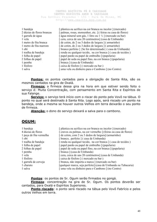 CCEENNTTRROO EESSPPÍÍRRIITTAA FFÉÉ EE CCAARRIIDDAADDEE
CCEENNTTRROO EESSPPÍÍRRIITTAA AAMMOORR EE CCAARRIIDDAADDEE
RRuuaa AAnnttôônniioo PPrraaxxeeddeess –– 115500 –– PPaarráá ddee MMiinnaass,, MMGG
hhttttpp::////wwwwww..cceeaaccttttss..hhppgg..ccoomm..bbrr
40
1 bandeja [ plástica ou acrílico na cor branca ou incolor ] (mercado)
2 dúzias de flores brancas [ palmas, rosas, monsenhor, etc. ] ( feiras ou casa de flores)
1 garrafa de água [ água mineral sem gás, 1 litro ou 1 ½ ] (mercado ou bar)
1 vela [ cera, cerca de uns 20 centímetros] (casa de Umbanda)
1 metro de fita branca [ de cetim, de 2 ou 3 dedos de largura ] ( armarinho)
1 metro de fita marrom [ de cetim, de 2 ou 3 dedos de largura ] ( armarinho)
1 obí [ branco perfeito ] {Se for determinado} ( casa de Umbanda)
1 toalha de bandeja [ renda ou qualquer tecido, na cor branca ] ( casa de tecidos )
1 folha de papel [ papel pardo ou papel de embrulho ] (papelaria)
2 folhas de papel [ papel de seda ou papel fino, na cor branca ] (papelaria)
1 pemba [ branca ] (casa de Umbanda)
1 fósforo [ caixa de fósforo ] ( mercado ou bar )
1 salva [ uma vela ou dinheiro para o Cambono ] (no Centro)
Pontos: os pontos cantados para a obrigação de Santa Rita, são os
mesmos cantados na gira de Oxalá.
Firmeza: a firmeza dessa gira na hora em que estiver sendo feito o
serviço é: Muita Concentração, com pensamento em Santa Rita e Espíritos de
sua Falange.
Serviço: o serviço terá início com o riscar do ponto pelo Vovô na tábua. O
ponto no qual será destinado à Santa Rita. Logo após, será riscado um ponto na
bandeja, onde a mesma se houver outros Velhos em terra deixarão o seu ponto
de firmeza.
Atenção: o dono do serviço deixará a salva para o cambono.
OGUM:
1 bandeja [ plástica ou acrílico na cor branca ou incolor ] (mercado)
4 dúzias de flores [ cravos ou palmas, na cor vermelho ] (feiras ou casa de flores)
1 peça de fita vermelha [ de cetim, com 2 ou 3 dedos de largura] (armarinho)
1 obí [ branco, perfeito ] ( casa de Umbanda)
1 toalha de bandeja [ renda ou qualquer tecido, na cor branca ] ( casa de tecidos )
1 folha de papel [ papel pardo ou papel de embrulho ] (papelaria)
2 folhas de papel [ papel de seda ou papel fino, na cor branca ] (papelaria)
1 pemba [ branca ] (casa de Umbanda)
1 vela [ cera, cerca de uns 20 centímetros] (casa de Umbanda)
1 fósforo [ caixa de fósforo ] ( mercado ou bar )
1 garrafa de cerveja [ branca, não importa a marca ] (mercado ou bar)
1 charuto [qualquer marca, seja perfeito] (casa de Umbanda ou Tabacaria)
1 salva [ uma vela ou dinheiro para o Cambono ] (no Centro)
Pontos: os pontos de Sr. Ogum serão firmados no gongá.
Firmeza: concentração na gira de Sr. Ogum. Os pontos deverão ser
cantados, para Oxalá e Espíritos Superiores.
Ponto riscado: o ponto será riscado na tábua pelo Vovô Fabrício e pelos
outros Velhos em terra.
 