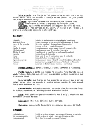 CCEENNTTRROO EESSPPÍÍRRIITTAA FFÉÉ EE CCAARRIIDDAADDEE
CCEENNTTRROO EESSPPÍÍRRIITTAA AAMMOORR EE CCAARRIIDDAADDEE
RRuuaa AAnnttôônniioo PPrraaxxeeddeess –– 115500 –– PPaarráá ddee MMiinnaass,, MMGG
hhttttpp::////wwwwww..cceeaaccttttss..hhppgg..ccoomm..bbrr
41
Incorporação: sua falange se fará presente na hora em que o serviço
estiver sendo feito, ou quando o serviço estiver pronto. O guia poderá
descarregar o dono do serviço.
Atenção: a gira deve ser feita com muita vibração e corrente firme.
Local: linha de trem ou relva ( já explicado no serviço de Oxalá )
Cambono: o pagamento do cambono será segundo as ordens do vovô.
Ressalva : nos serviços de Sr. Ogum, Sr. Xangô e Sr. Oxossi , o
charuto e a vela serão acesos no local de entrega.
OXOSSI:
1 bandeja [ plástica ou acrílico na cor branca ou incolor ] (mercado)
4 dúzias de flores [ cravos ou palmas, na cor vermelho ] (feiras ou casa de flores)
1 peça de fita vermelha [ de cetim, com 2 ou 3 dedos de largura] (armarinho)
1 obí [ branco, perfeito ] ( casa de Umbanda)
1 toalha de bandeja [ renda ou qualquer tecido, na cor branca ] ( casa de tecidos )
1 folha de papel [ papel pardo ou papel de embrulho ] (papelaria)
2 folhas de papel [ papel de seda ou papel fino, na cor branca ] (papelaria)
1 pemba [ branca ] (casa de Umbanda)
1 vela [ cera, cerca de uns 20 centímetros] (casa de Umbanda)
1 fósforo [ caixa de fósforo ] ( mercado ou bar )
1 garrafa de cerveja [ preta, qualquer marca. Não pode ser malzibier ] (mercado ou bar)
1 charuto [qualquer marca, seja perfeito] (casa de Umbanda ou Tabacaria)
1 salva [ uma vela ou dinheiro para o Cambono ] (no Centro)
Pontos Cantados: para Sr. Oxossi, Sr. Oxalá, Senhoras, e (Caboclos).
Ponto riscado: o ponto será riscado na tábua Sr. Pena Dourada ou pelo
Vovô. Todos os Caboclos que estiverem incorporados também marcaram a sua
presença na tábua.
Incorporação: sua falange se fará presente na hora em que o serviço
estiver sendo feito, ou quando o serviço estiver pronto. O guia poderá
descarregar o dono do serviço.
Concentração: a gira deve ser feita com muita vibração e corrente firme.
Ao exemplo do serviço de Oxalá seguiremos as mesmas ordens.
Local: mata (perto de praia ou cachoeira, rios e etc.) O importante são
as matas e vibração do local.
Entrega: os filhos farão como nos outros serviços.
Cambono: o pagamento do cambono será segundo as ordens do Vovô.
XANGÔ:
1 rabada inteira [ cozida só na água, sem sal e sem tempero ] (açougue ou mercado)
300 gramas de quiabo [ cozida na água da rabada ] (mercado, feiras ou sacolão)
1 vidro de dendê [ de ½ litro ] ( mercado ou casa de Umbanda )
 