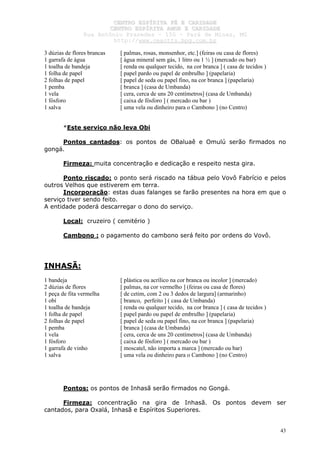 CCEENNTTRROO EESSPPÍÍRRIITTAA FFÉÉ EE CCAARRIIDDAADDEE
CCEENNTTRROO EESSPPÍÍRRIITTAA AAMMOORR EE CCAARRIIDDAADDEE
RRuuaa AAnnttôônniioo PPrraaxxeeddeess –– 115500 –– PPaarráá ddee MMiinnaass,, MMGG
hhttttpp::////wwwwww..cceeaaccttttss..hhppgg..ccoomm..bbrr
43
3 dúzias de flores brancas [ palmas, rosas, monsenhor, etc.] (feiras ou casa de flores)
1 garrafa de água [ água mineral sem gás, 1 litro ou 1 ½ ] (mercado ou bar)
1 toalha de bandeja [ renda ou qualquer tecido, na cor branca ] ( casa de tecidos )
1 folha de papel [ papel pardo ou papel de embrulho ] (papelaria)
2 folhas de papel [ papel de seda ou papel fino, na cor branca ] (papelaria)
1 pemba [ branca ] (casa de Umbanda)
1 vela [ cera, cerca de uns 20 centímetros] (casa de Umbanda)
1 fósforo [ caixa de fósforo ] ( mercado ou bar )
1 salva [ uma vela ou dinheiro para o Cambono ] (no Centro)
*Este serviço não leva Obi
Pontos cantados: os pontos de OBaluaê e Omulú serão firmados no
gongá.
Firmeza: muita concentração e dedicação e respeito nesta gira.
Ponto riscado: o ponto será riscado na tábua pelo Vovô Fabrício e pelos
outros Velhos que estiverem em terra.
Incorporação: estas duas falanges se farão presentes na hora em que o
serviço tiver sendo feito.
A entidade poderá descarregar o dono do serviço.
Local: cruzeiro ( cemitério )
Cambono : o pagamento do cambono será feito por ordens do Vovô.
INHASÃ:
1 bandeja [ plástica ou acrílico na cor branca ou incolor ] (mercado)
2 dúzias de flores [ palmas, na cor vermelho ] (feiras ou casa de flores)
1 peça de fita vermelha [ de cetim, com 2 ou 3 dedos de largura] (armarinho)
1 obí [ branco, perfeito ] ( casa de Umbanda)
1 toalha de bandeja [ renda ou qualquer tecido, na cor branca ] ( casa de tecidos )
1 folha de papel [ papel pardo ou papel de embrulho ] (papelaria)
2 folhas de papel [ papel de seda ou papel fino, na cor branca ] (papelaria)
1 pemba [ branca ] (casa de Umbanda)
1 vela [ cera, cerca de uns 20 centímetros] (casa de Umbanda)
1 fósforo [ caixa de fósforo ] ( mercado ou bar )
1 garrafa de vinho [ moscatel, não importa a marca ] (mercado ou bar)
1 salva [ uma vela ou dinheiro para o Cambono ] (no Centro)
Pontos: os pontos de Inhasã serão firmados no Gongá.
Firmeza: concentração na gira de Inhasã. Os pontos devem ser
cantados, para Oxalá, Inhasã e Espíritos Superiores.
 