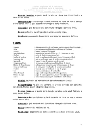 CCEENNTTRROO EESSPPÍÍRRIITTAA FFÉÉ EE CCAARRIIDDAADDEE
CCEENNTTRROO EESSPPÍÍRRIITTAA AAMMOORR EE CCAARRIIDDAADDEE
RRuuaa AAnnttôônniioo PPrraaxxeeddeess –– 115500 –– PPaarráá ddee MMiinnaass,, MMGG
hhttttpp::////wwwwww..cceeaaccttttss..hhppgg..ccoomm..bbrr
44
Pontos riscados: o ponto será riscado na tábua pelo Vovô Fabrício e
pelos outros Velhos.
Incorporação: sua falange se fará presente na hora em que o serviço
estiver sendo feito. O guia poderá descarregar o dono do serviço.
Atenção: a gira deve ser feita com muita vibração e corrente firme.
Local: cachoeira, ou relva perto de uma nascente limpa.
Cambono: pagamento do cambono será segundo as ordens do Vovô.
OXUM:
1 bandeja [ plástica ou acrílico de cor branca, incolor ou azul claro] (mercado )
1 vela [ cera, cerca de uns 20 centímetros] ( casa de Umbanda )
1 pemba [ branca ] (casa de Umbanda)
1 garrafa de água [ água mineral sem gás, 1 litro ou 1 ½ ] (mercado ou bar)
1 fósforo [ caixa de fósforo] (mercado ou bar)
1 toalha de bandeja [ renda ou qualquer tecido, na cor branca] (casa de tecidos)
1 metro de véu [ tule na cor branca] (casa de tecidos ou casa de noivas)
1 guirlanda [ branca ] ( casa de tecidos, casa de noivas)
1 pingente de Ouro [ formato de coração ou medalhinha] (loja de jóias)
2 dúzias de flores brancas [ palmas, rosas, monsenhor, etc.] (feiras ou casa de flores)
1 peça de fita branca [ de cetim, com 2 ou 3 dedos de largura] (armarinho)
1 rosário [ branco] (casa de Umbanda ou loja de Igreja)
1 obí [ branco perfeito] (casa de Umbanda)
1 folha de papel [ papel pardo ou papel de embrulho] (papelaria)
2 folhas de papel [ papel de seda ou papel fino, na cor branca] (papelaria)
1 salva [ uma vela ou dinheiro para o Cambono] (no Centro)
Pontos: os pontos de Mamãe Oxum serão firmados no Gongá.
Concentração: na gira da Senhora, os pontos deverão ser cantados,
para Oxalá, Mamãe Oxum e Espíritos Superiores.
Pontos riscados: o ponto será riscado na tábua pelo Vovô Fabrício, e
pelos outros Velhos.
Incorporação: sua falange se fará presente na hora em que o serviço
estiver sendo feito.
Atenção: a gira deve ser feita com muita vibração e corrente firme.
Local: cachoeira ou nascente de rio.
Cambono: o pagamento do cambono será segundo as ordens do Vovô.
 
