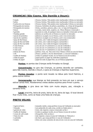 CCEENNTTRROO EESSPPÍÍRRIITTAA FFÉÉ EE CCAARRIIDDAADDEE
CCEENNTTRROO EESSPPÍÍRRIITTAA AAMMOORR EE CCAARRIIDDAADDEE
RRuuaa AAnnttôônniioo PPrraaxxeeddeess –– 115500 –– PPaarráá ddee MMiinnaass,, MMGG
hhttttpp::////wwwwww..cceeaaccttttss..hhppgg..ccoomm..bbrr
45
CRIANÇAS (São Cosme, São Damião e Doum):
3 maçãs [ frescas, bonitas. Não podem estar machucadas ] (feiras ou mercado)
3 pêras [ frescas, bonitas. Não podem estar machucadas ] (feiras ou mercado)
3 cachos de uvas brancas [ frescas, bonitas. Não podem estar machucadas ] (feiras ou mercado)
3 brinquedos de menina [ bonecas, bichinhos de pelúcia, panelinhas, etc ] (loja de brinquedos)
3 brinquedos de menino [ bolas, carrinhos, petecas, pião, e etc. ] ( lojas de brinquedos )
3 doces [ cocadas, maria mole, suspiros, etc. Doces Brancos ] (mercado )
3 garrafas [ guaraná ou soda, de qualquer marca ou tamanho ] (mercado ou bar)
1 bandeja grande [ plástica ou acrílico de cor branca ou incolor ] ( mercado)
1 pacote de pratinhos [ plásticos ou papel, na cor branca, azul e rosa ] (mercado)
1 pacote de copinhos [ plásticos ou papel, na cor branca, azul e rosa ] (mercado)
1 peça de fita branca [ de cetim, com 1 dedo de largura ] (armarinho )
1 peça de fita azul bebê [ de cetim, com 1 dedo de largura ] (armarinho )
1 peça de fita rosa bebê [ de cetim, com 1 dedo de largura ] (armarinho )
3 velas brancas [ cerca de uns 15 centímetros ] ( casa de Umbanda )
3 velas rosas [ cerca de uns 15 centímetros ] ( casa de Umbanda )
3 velas azul [ cerca de uns 15 centímetros ] ( casa de Umbanda )
2 dúzias de flores [ palmas, rosas, etc. Nas cores rosa e branca ] (feira ou casa de flores)
1 obi [ branco, perfeito ] {Se for determinado } ( casa de Umbanda )
1 toalha de bandeja [ renda ou qualquer tecido, na cor branca] (casa de tecidos)
1 folha de papel [ papel pardo ou papel de embrulho] (papelaria)
2 folhas de papel [ papel de seda ou papel fino, na cor branca] (papelaria)
Pontos: os pontos das Crianças serão firmados no Gongá.
Concentração: na gira das Crianças, os pontos deverão ser cantados,
para São Cosme, Damião e Doum, e para as Crianças e Espíritos Superiores.
Pontos riscados: o ponto será riscado na tábua pelo Vovô Fabrício, e
pelos outros Velhos.
Incorporação: sua falange se fará presente na hora em que o serviço
estiver sendo feito. Receberemos visitas destes anjinhos para firmar o ponto.
Atenção: a gira deve ser feita com muita alegria, paz, vibração e
corrente firme.
Local: pracinha, beira de praia, beira de rio, beira de lago. O local deverá
ficar muito lindo, como se fosse uma festa de crianças.
PRETO VELHO:
1 tigela de barro [ tamanho médio, esteja perfeita ] (casa de Umbanda ou mercado)
1 feijoada [ um pedacinho de cada coisa, cozido no feijão preto ]
1 garrafa de vinho [ tinto, não importa a marca ] (mercado ou bar )
1 toalha de bandeja [ renda ou qualquer tecido, na cor branca ] (casa de tecidos)
1 xícara de café coado [ fresquinho, feito na hora ]
1 fumo de rolo [ não importa a marca ] (casa de Umbanda ou Tabacaria )
1 cachimbo [ de barro, que esteja perfeito ] ( casa de Umbanda )
1 rosário [ feito com umas sementes de uma árvore ] (só em casa de Umbanda)
 