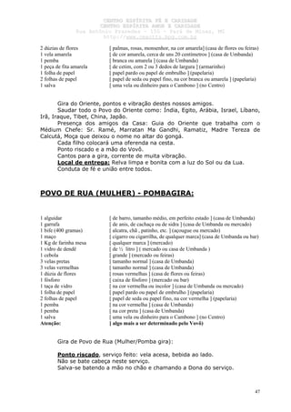 CCEENNTTRROO EESSPPÍÍRRIITTAA FFÉÉ EE CCAARRIIDDAADDEE
CCEENNTTRROO EESSPPÍÍRRIITTAA AAMMOORR EE CCAARRIIDDAADDEE
RRuuaa AAnnttôônniioo PPrraaxxeeddeess –– 115500 –– PPaarráá ddee MMiinnaass,, MMGG
hhttttpp::////wwwwww..cceeaaccttttss..hhppgg..ccoomm..bbrr
47
2 dúzias de flores [ palmas, rosas, monsenhor, na cor amarela] (casa de flores ou feiras)
1 vela amarela [ de cor amarela, cerca de uns 20 centímetros ] (casa de Umbanda)
1 pemba [ branca ou amarela ] (casa de Umbanda)
1 peça de fita amarela [ de cetim, com 2 ou 3 dedos de largura ] (armarinho)
1 folha de papel [ papel pardo ou papel de embrulho ] (papelaria)
2 folhas de papel [ papel de seda ou papel fino, na cor branca ou amarela ] (papelaria)
1 salva [ uma vela ou dinheiro para o Cambono ] (no Centro)
Gira do Oriente, pontos e vibração destes nossos amigos.
Saudar todo o Povo do Oriente como: Índia, Egito, Arábia, Israel, Líbano,
Irã, Iraque, Tibet, China, Japão.
Presença dos amigos da Casa: Guia do Oriente que trabalha com o
Médium Chefe: Sr. Ramé, Marratan Ma Gandhi, Ramatiz, Madre Tereza de
Calcutá, Moça que deixou o nome no altar do gongá.
Cada filho colocará uma oferenda na cesta.
Ponto riscado e a mão do Vovô.
Cantos para a gira, corrente de muita vibração.
Local de entrega: Relva limpa e bonita com a luz do Sol ou da Lua.
Conduta de fé e união entre todos.
POVO DE RUA (MULHER) - POMBAGIRA:
1 alguidar [ de barro, tamanho médio, em perfeito estado ] (casa de Umbanda)
1 garrafa [ de anis, de cachaça ou de sidra ] (casa de Umbanda ou mercado)
1 bife (400 gramas) [ alcatra, chã , patinho, etc. ] (açougue ou mercado)
1 maço [ cigarro ou cigarrilha, de qualquer marca] (casa de Umbanda ou bar)
1 Kg de farinha mesa [ qualquer marca ] (mercado)
1 vidro de dendê [ de ½ litro ] ( mercado ou casa de Umbanda )
1 cebola [ grande ] (mercado ou feiras)
3 velas pretas [ tamanho normal ] (casa de Umbanda)
3 velas vermelhas [ tamanho normal ] (casa de Umbanda)
1 dúzia de flores [ rosas vermelhas ] (casa de flores ou feiras)
1 fósforo [ caixa de fósforo ] (mercado ou bar)
1 taça de vidro [ na cor vermelha ou incolor ] (casa de Umbanda ou mercado)
1 folha de papel [ papel pardo ou papel de embrulho ] (papelaria)
2 folhas de papel [ papel de seda ou papel fino, na cor vermelha ] (papelaria)
1 pemba [ na cor vermelha ] (casa de Umbanda)
1 pemba [ na cor preta ] (casa de Umbanda)
1 salva [ uma vela ou dinheiro para o Cambono ] (no Centro)
Atenção: [ algo mais a ser determinado pelo Vovô)
Gira de Povo de Rua (Mulher/Pomba gira):
Ponto riscado, serviço feito: vela acesa, bebida ao lado.
Não se bate cabeça neste serviço.
Salva-se batendo a mão no chão e chamando a Dona do serviço.
 