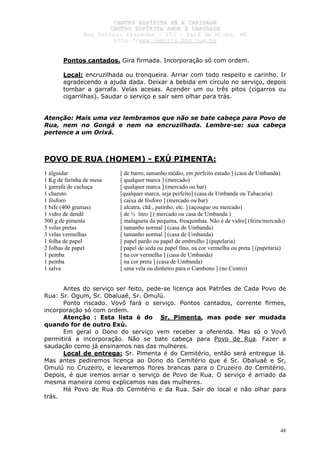 CCEENNTTRROO EESSPPÍÍRRIITTAA FFÉÉ EE CCAARRIIDDAADDEE
CCEENNTTRROO EESSPPÍÍRRIITTAA AAMMOORR EE CCAARRIIDDAADDEE
RRuuaa AAnnttôônniioo PPrraaxxeeddeess –– 115500 –– PPaarráá ddee MMiinnaass,, MMGG
hhttttpp::////wwwwww..cceeaaccttttss..hhppgg..ccoomm..bbrr
48
Pontos cantados. Gira firmada. Incorporação só com ordem.
Local: encruzilhada ou tronqueira. Arriar com todo respeito e carinho. Ir
agradecendo a ajuda dada. Deixar a bebida em círculo no serviço, depois
tombar a garrafa. Velas acesas. Acender um ou três pitos (cigarros ou
cigarrilhas). Saudar o serviço e sair sem olhar para trás.
Atenção: Mais uma vez lembramos que não se bate cabeça para Povo de
Rua, nem no Gongá e nem na encruzilhada. Lembre-se: sua cabeça
pertence a um Orixá.
POVO DE RUA (HOMEM) - EXÚ PIMENTA:
1 alguidar [ de barro, tamanho médio, em perfeito estado ] (casa de Umbanda)
1 Kg de farinha de mesa [ qualquer marca ] (mercado)
1 garrafa de cachaça [ qualquer marca ] (mercado ou bar)
1 charuto [qualquer marca, seja perfeito] (casa de Umbanda ou Tabacaria)
1 fósforo [ caixa de fósforo ] (mercado ou bar)
1 bife (400 gramas) [ alcatra, chã , patinho, etc. ] (açougue ou mercado)
1 vidro de dendê [ de ½ litro ] ( mercado ou casa de Umbanda )
300 g de pimenta [ malagueta da pequena, fresquinhas. Não é de vidro] (feira/mercado)
3 velas pretas [ tamanho normal ] (casa de Umbanda)
3 velas vermelhas [ tamanho normal ] (casa de Umbanda)
1 folha de papel [ papel pardo ou papel de embrulho ] (papelaria)
2 folhas de papel [ papel de seda ou papel fino, na cor vermelha ou preta ] (papelaria)
1 pemba [ na cor vermelha ] (casa de Umbanda)
1 pemba [ na cor preta ] (casa de Umbanda)
1 salva [ uma vela ou dinheiro para o Cambono ] (no Centro)
Antes do serviço ser feito, pede-se licença aos Patrões de Cada Povo de
Rua: Sr. Ogum, Sr. Obaluaê, Sr. Omulú.
Ponto riscado. Vovô fará o serviço. Pontos cantados, corrente firmes,
incorporação só com ordem.
Atenção : Esta lista é do Sr. Pimenta, mas pode ser mudada
quando for de outro Exú.
Em geral o Dono do serviço vem receber a oferenda. Mas só o Vovô
permitirá a incorporação. Não se bate cabeça para Povo de Rua. Fazer a
saudação como já ensinamos nas das mulheres.
Local de entrega: Sr. Pimenta é do Cemitério, então será entregue lá.
Mas antes pediremos licença ao Dono do Cemitério que é Sr. Obaluaê e Sr,
Omulú no Cruzeiro, e levaremos flores brancas para o Cruzeiro do Cemitério.
Depois, é que iremos arriar o serviço de Povo de Rua. O serviço é arriado da
mesma maneira como explicamos nas das mulheres.
Há Povo de Rua do Cemitério e da Rua. Sair do local e não olhar para
trás.
 