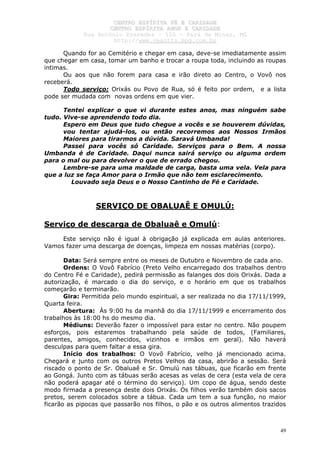 CCEENNTTRROO EESSPPÍÍRRIITTAA FFÉÉ EE CCAARRIIDDAADDEE
CCEENNTTRROO EESSPPÍÍRRIITTAA AAMMOORR EE CCAARRIIDDAADDEE
RRuuaa AAnnttôônniioo PPrraaxxeeddeess –– 115500 –– PPaarráá ddee MMiinnaass,, MMGG
hhttttpp::////wwwwww..cceeaaccttttss..hhppgg..ccoomm..bbrr
49
Quando for ao Cemitério e chegar em casa, deve-se imediatamente assim
que chegar em casa, tomar um banho e trocar a roupa toda, incluindo as roupas
intimas.
Ou aos que não forem para casa e irão direto ao Centro, o Vovô nos
receberá.
Todo serviço: Orixás ou Povo de Rua, só é feito por ordem, e a lista
pode ser mudada com novas ordens em que vier.
Tentei explicar o que vi durante estes anos, mas ninguém sabe
tudo. Vive-se aprendendo todo dia.
Espero em Deus que tudo chegue a vocês e se houverem dúvidas,
vou tentar ajudá-los, ou então recorremos aos Nossos Irmãos
Maiores para tirarmos a dúvida. Saravá Umbanda!
Passei para vocês só Caridade. Serviços para o Bem. A nossa
Umbanda é de Caridade. Daqui nunca sairá serviço ou alguma ordem
para o mal ou para devolver o que de errado chegou.
Lembre-se para uma maldade de carga, basta uma vela. Vela para
que a luz se faça Amor para o Irmão que não tem esclarecimento.
Louvado seja Deus e o Nosso Cantinho de Fé e Caridade.
SERVIÇO DE OBALUAÊ E OMULÚ:
Serviço de descarga de Obaluaê e Omulú:
Este serviço não é igual à obrigação já explicada em aulas anteriores.
Vamos fazer uma descarga de doenças, limpeza em nossas matérias (corpo).
Data: Será sempre entre os meses de Outubro e Novembro de cada ano.
Ordens: O Vovô Fabrício (Preto Velho encarregado dos trabalhos dentro
do Centro Fé e Caridade), pedirá permissão as falanges dos dois Orixás. Dada a
autorização, é marcado o dia do serviço, e o horário em que os trabalhos
começarão e terminarão.
Gira: Permitida pelo mundo espiritual, a ser realizada no dia 17/11/1999,
Quarta feira.
Abertura: Às 9:00 hs da manhã do dia 17/11/1999 e encerramento dos
trabalhos às 18:00 hs do mesmo dia.
Médiuns: Deverão fazer o impossível para estar no centro. Não poupem
esforços, pois estaremos trabalhando pela saúde de todos, (Familiares,
parentes, amigos, conhecidos, vizinhos e irmãos em geral). Não haverá
desculpas para quem faltar a essa gira.
Início dos trabalhos: O Vovô Fabrício, velho já mencionado acima.
Chegará e junto com os outros Pretos Velhos da casa, abrirão a sessão. Será
riscado o ponto de Sr. Obaluaê e Sr. Omulú nas tábuas, que ficarão em frente
ao Gongá. Junto com as tábuas serão acesas as velas de cera (esta vela de cera
não poderá apagar até o término do serviço). Um copo de água, sendo deste
modo firmada a presença deste dois Orixás. Os filhos verão também dois sacos
pretos, serem colocados sobre a tábua. Cada um tem a sua função, no maior
ficarão as pipocas que passarão nos filhos, o pão e os outros alimentos trazidos
 