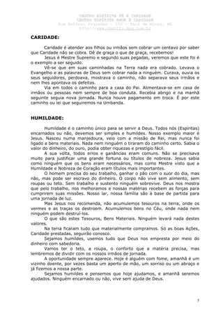 CCEENNTTRROO EESSPPÍÍRRIITTAA FFÉÉ EE CCAARRIIDDAADDEE
CCEENNTTRROO EESSPPÍÍRRIITTAA AAMMOORR EE CCAARRIIDDAADDEE
RRuuaa AAnnttôônniioo PPrraaxxeeddeess –– 115500 –– PPaarráá ddee MMiinnaass,, MMGG
hhttttpp::////wwwwww..cceeaaccttttss..hhppgg..ccoomm..bbrr
5
CARIDADE:
Caridade é atender aos filhos ou irmãos sem cobrar um centavo por saber
que Caridade não se cobra. Dê de graça o que de graça, recebemos!
Jesus é Mestre Supremo e segundo suas pegadas, veremos que este foi é
o exemplo a ser seguido.
Vê-se que em suas caminhadas na Terra nada era cobrado. Levava o
Evangelho e as palavras de Deus sem cobrar nada a ninguém. Curava, ouvia os
seus seguidores, perdoava, mostrava o caminho, não separava seus irmãos e
nem lhes apontava os defeitos.
Via em todos o caminho para a casa do Pai. Alimentava-se em casa de
irmãos ou pessoas nem sempre de boa conduta. Recebia abrigo e na manhã
seguinte seguia nova jornada. Nunca houve pagamento em troca. É por este
caminho ou lei que seguiremos na Umbanda.
HUMILDADE:
Humildade é o caminho único para se servir a Deus. Todos nós (Espíritas)
encarnados ou não, devemos ser simples e humildes. Nosso exemplo maior é
Jesus. Nasceu numa manjedoura, veio com a missão de Rei, mas nunca foi
ligado a bens materiais. Nada nem ninguém o tiraram do caminho certo. Sabia o
valor do dinheiro, do ouro, podia obter riquezas e prestígio fácil.
A sua volta, todos erros e ganâncias eram comuns. Não se precisava
muito para justificar uma grande fortuna ou títulos de nobreza. Jesus sabia
como ninguém que os bens eram necessários, mas como Mestre visto que a
Humildade e Nobreza de Coração eram títulos mais importantes.
O homem precisa do seu trabalho, ganhar o pão com o suor do dia, mas
não, mas pode ser escravo do dinheiro. O corpo não vive sem alimento, sem
roupas ou teto. Sem trabalho e sustento ninguém sobrevive. Deus nos mostra
que pelo trabalho, nos melhoramos e nossas matérias recebem as forças para
cumprirem suas missões. Nosso lar, nossa família são à base de partida para
uma jornada de luz.
Mas Jesus nos recomenda, não acumulemos tesouros na terra, onde os
vermes e as traças os destroem. Acumulemos bens no Céu, onde nada nem
ninguém podem destruí-los.
O que são estes Tesouros, Bens Materiais. Ninguém levará nada destes
valores.
Na terra ficaram tudo que materialmente compramos. Só as boas Ações,
Caridade prestadas, seguirão conosco.
Sejamos humildes, usemos tudo que Deus nos empresta por meio do
dinheiro com sabedoria.
Vamos ter o teto, a roupa, o conforto que a matéria precisa, mas
lembremos de dividir com os nossos irmãos de jornada.
A oportunidade sempre aparece. Hoje é alguém com fome, amanhã é um
vizinho doente, por vezes basta um aperto de mão, um sorriso ou um abraço e
já fizemos a nossa parte.
Sejamos humildes e pensemos que hoje ajudamos, e amanhã seremos
ajudados. Ninguém encarnado ou não, vive sem ajuda de Deus.
 