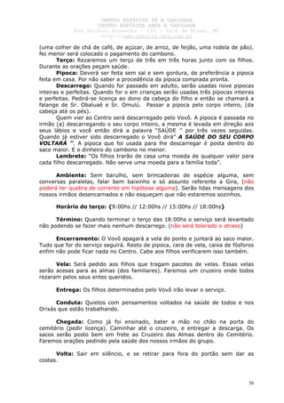 CCEENNTTRROO EESSPPÍÍRRIITTAA FFÉÉ EE CCAARRIIDDAADDEE
CCEENNTTRROO EESSPPÍÍRRIITTAA AAMMOORR EE CCAARRIIDDAADDEE
RRuuaa AAnnttôônniioo PPrraaxxeeddeess –– 115500 –– PPaarráá ddee MMiinnaass,, MMGG
hhttttpp::////wwwwww..cceeaaccttttss..hhppgg..ccoomm..bbrr
50
(uma colher de chá de café, de açúcar, de arroz, de feijão, uma rodela de pão).
No menor será colocado o pagamento do cambono.
Terço: Rezaremos um terço de três em três horas junto com os filhos.
Durante as orações peçam saúde.
Pipoca: Deverá ser feita sem sal e sem gordura, de preferência a pipoca
feita em casa. Por não saber a procedência da pipoca comprada pronta.
Descarrego: Quando for passado em adulto, serão usadas nove pipocas
inteiras e perfeitas. Quando for o em crianças serão usadas três pipocas inteiras
e perfeitas. Pedirá-se licença ao dono da cabeça do filho e então se chamará a
falange de Sr. Obaluaê e Sr. Omulú. Passar a pipoca pelo corpo inteiro, (da
cabeça até os pés).
Quem vier ao Centro será descarregado pelo Vovô. A pipoca é passada no
irmão (a) descarregando o seu corpo inteiro, a mesma é levada em direção aos
seus lábios e você então dirá a palavra “SAÚDE ’’ por três vezes seguidas.
Quando já estiver sido descarregado o Vovô dirá” A SAÚDE DO SEU CORPO
VOLTARÁ ’’. A pipoca que foi usada para lhe descarregar é posta dentro do
saco maior. E o dinheiro do cambono no menor.
Lembrete: “Os filhos trarão de casa uma moeda de qualquer valor para
cada filho descarregado. Não serve uma moeda para a família toda”.
Ambiente: Sem barulho, sem brincadeiras de espécie alguma, sem
conversas paralelas, falar bem baixinho e só assunto referente a Gira, (não
poderá ter quebra de corrente em hipótese alguma). Serão lidas mensagens dos
nossos irmãos desencarnados e não esqueçam que não estaremos sozinhos.
Horário do terço: {9:00hs // 12:00hs // 15:00hs // 18:00hs}
Término: Quando terminar o terço das 18:00hs o serviço será levantado
não podendo se fazer mais nenhum descarrego. (não será tolerado o atraso)
Encerramento: O Vovô apagará a vela do ponto e juntará ao saco maior.
Tudo que for do serviço seguirá. Resto de pipoca, cera de vela, caixa de fósforos
enfim não pode ficar nada no Centro. Cabe aos filhos verificarem isso também.
Vela: Será pedido aos filhos que tragam pacotes de velas. Essas velas
serão acesas para as almas (dos familiares). Faremos um cruzeiro onde todos
rezaram pelos seus entes queridos.
Entrega: Os filhos determinados pelo Vovô irão levar o serviço.
Conduta: Quietos com pensamentos voltados na saúde de todos e nos
Orixás que estão trabalhando.
Chegada: Como já foi ensinado, bater a mão no chão na porta do
cemitério (pedir licença). Caminhar até o cruzeiro, e entregar a descarga. Os
sacos serão posto bem em frete ao Cruzeiro das Almas dentro do Cemitério.
Faremos orações pedindo pela saúde dos nossos irmãos do grupo.
Volta: Sair em silêncio, e se retirar para fora do portão sem dar as
costas.
 