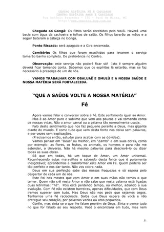 CCEENNTTRROO EESSPPÍÍRRIITTAA FFÉÉ EE CCAARRIIDDAADDEE
CCEENNTTRROO EESSPPÍÍRRIITTAA AAMMOORR EE CCAARRIIDDAADDEE
RRuuaa AAnnttôônniioo PPrraaxxeeddeess –– 115500 –– PPaarráá ddee MMiinnaass,, MMGG
hhttttpp::////wwwwww..cceeaaccttttss..hhppgg..ccoomm..bbrr
51
Chegada ao Gongá: Os filhos serão recebidos pelo Vovô. Haverá uma
bacia com água da cachoeira e folhas de saião. Os filhos lavarão as mãos e a
seguir bateram a cabeça no Gongá.
Ponto Riscado: será apagado e a Gira encerrada.
Cemitério: Os filhos que foram escolhidos para levarem o serviço
tomarão banho completo. De preferência no Centro.
Observação: este serviço não poderá ficar só! Isto é sempre alguém
deverá ficar tomando conta. Sabemos que os espíritos lá estarão, mas se faz
necessário à presença de um de nós.
VAMOS TRABALHAR COM OBALUAÊ E OMULÚ E A NOSSA SAÚDE E
NOSSA MATÉRIA SERÁ FORTALECIDA.
“QUE A SAÚDE VOLTE A NOSSA MATÉRIA”
Fé
Agora vamos falar e conversar sobre a Fé. Este sentimento igual ao Amor.
Mas é ao Amor puro e sublime que vem aos poucos e vai tomando conta
de nossas vidas. Não o amor carnal ou a palavra tão normalmente usada.
Falo deste sentimento que nos faz pequeno perante a Deus, mas gigante
diante do mundo. E como tudo que vem desta fonte nos deixa sem palavras,
e por vezes sem explicações.
(Precisamos então, estudar para acabar com as dúvidas).
Vamos pensar em “Deus” ou melhor, em “Zambi” e em suas obras, como
por exemplo: as flores, os frutos, os animais, os homens e para não me
estender, o Universo. Não há mesmo palavras para descrevê-lo ou dizer
todas as suas obras.
Só que em todas, há um toque de Amor, um Amor universal.
Reconhecendo estas maravilhas e sabendo desta fonte que é puramente
inesgotável; aprendemos a transformar este Amor em Fé. Quem poderia ser
tão perfeito e nos dar tanto. Não vos cobra nada.
Deus em sua perfeição sabe das nossas fraquezas e só espera pelo
despertar de cada um de nós.
Este Pai nos mostra que com Amor e em suas mãos não temos o que
temer. Quem não crê neste Amor e não sabe que nesta palavra está ligadas
duas letrinhas: “Fé”. Pois está perdendo tempo, ou melhor, adiando a sua
evolução. Com Fé não existem barreiras, apenas dificuldades, que com Deus
iremos superar com tudo. Mas Deus não nos pede que sejamos cegos.
Tenhamos uma Fé raciocinada. Saiba que Deus espera de você e não
entregue seu coração, por palavras vazias ou atos pequenos.
Confie, mas sinta se o que lhe falam provém de Deus. Sinta e pense tudo
no que for falado ao seu respeito. Você o encontrará em tudo, mas nem
 