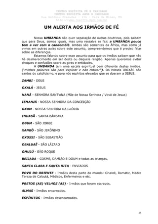 CCEENNTTRROO EESSPPÍÍRRIITTAA FFÉÉ EE CCAARRIIDDAADDEE
CCEENNTTRROO EESSPPÍÍRRIITTAA AAMMOORR EE CCAARRIIDDAADDEE
RRuuaa AAnnttôônniioo PPrraaxxeeddeess –– 115500 –– PPaarráá ddee MMiinnaass,, MMGG
hhttttpp::////wwwwww..cceeaaccttttss..hhppgg..ccoomm..bbrr
53
UM ALERTA AOS IRMÃOS DE FÉ
Nossa UMBANDA não quer separação de outras doutrinas, pois saibam
que para Deus, somos iguais, mas uma ressalva se faz: a UMBANDA pouco
tem a ver com o candomblé. Ambas são sementes da África, mas como já
vimos em outras aulas sobre este assunto, compreendemos que é preciso falar
sobre as diferenças.
Estamos falando sobre esse assunto para que os irmãos saibam que não
há desmerecimento em ser desta ou daquela religião. Apenas queremos evitar
choques e confusões sobre as giras e entidades.
A UMBANDA tem uma escala espiritual bem diferente destes irmãos.
(“minhas palavras são para explicar e não criticar”). Os nossos ORIXÁS são
santos do catolicismo, e para nós espíritos elevados que se doaram a JESUS.
ZAMBI - DEUS
OXALÁ - JESUS
NANÃ - SENHORA SANT’ANA (Mãe de Nossa Senhora / Vovó de Jesus)
IEMANJÁ - NOSSA SENHORA DA CONCEIÇÃO
OXUM - NOSSA SENHORA DA GLÓRIA
INHASÃ - SANTA BÁRBARA
OGUM - SÃO JORGE
XANGÔ - SÃO JERÔNIMO
OXOSSI - SÃO SEBASTIÃO
OBALUAÊ - SÃO LÁZARO
OMULÚ - SÃO ROQUE
BEIJADA - COSME, DAMIÃO E DOUM e todas as crianças.
SANTA CLARA E SANTA RITA - ENVIADOS
POVO DO ORIENTE - Irmãos desta parte do mundo: Ghandi, Ramatiz, Madre
Tereza de Calcutá, Médicos, Enfermeiros e etc.
PRETOS (AS) VELHOS (AS) - Irmãos que foram escravos.
ALMAS - Irmãos encarnados.
ESPÍRITOS - Irmãos desencarnados.
 