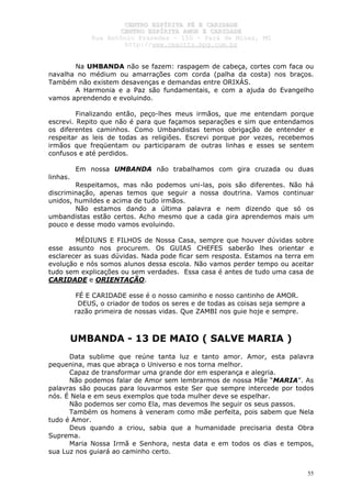 CCEENNTTRROO EESSPPÍÍRRIITTAA FFÉÉ EE CCAARRIIDDAADDEE
CCEENNTTRROO EESSPPÍÍRRIITTAA AAMMOORR EE CCAARRIIDDAADDEE
RRuuaa AAnnttôônniioo PPrraaxxeeddeess –– 115500 –– PPaarráá ddee MMiinnaass,, MMGG
hhttttpp::////wwwwww..cceeaaccttttss..hhppgg..ccoomm..bbrr
55
Na UMBANDA não se fazem: raspagem de cabeça, cortes com faca ou
navalha no médium ou amarrações com corda (palha da costa) nos braços.
Também não existem desavenças e demandas entre ORIXÁS.
A Harmonia e a Paz são fundamentais, e com a ajuda do Evangelho
vamos aprendendo e evoluindo.
Finalizando então, peço-lhes meus irmãos, que me entendam porque
escrevi. Repito que não é para que façamos separações e sim que entendamos
os diferentes caminhos. Como Umbandistas temos obrigação de entender e
respeitar as leis de todas as religiões. Escrevi porque por vezes, recebemos
irmãos que freqüentam ou participaram de outras linhas e esses se sentem
confusos e até perdidos.
Em nossa UMBANDA não trabalhamos com gira cruzada ou duas
linhas.
Respeitamos, mas não podemos uni-las, pois são diferentes. Não há
discriminação, apenas temos que seguir a nossa doutrina. Vamos continuar
unidos, humildes e acima de tudo irmãos.
Não estamos dando a última palavra e nem dizendo que só os
umbandistas estão certos. Acho mesmo que a cada gira aprendemos mais um
pouco e desse modo vamos evoluindo.
MÉDIUNS E FILHOS de Nossa Casa, sempre que houver dúvidas sobre
esse assunto nos procurem. Os GUIAS CHEFES saberão lhes orientar e
esclarecer as suas dúvidas. Nada pode ficar sem resposta. Estamos na terra em
evolução e nós somos alunos dessa escola. Não vamos perder tempo ou aceitar
tudo sem explicações ou sem verdades. Essa casa é antes de tudo uma casa de
CARIDADE e ORIENTAÇÃO.
FÉ E CARIDADE esse é o nosso caminho e nosso cantinho de AMOR.
DEUS, o criador de todos os seres e de todas as coisas seja sempre a
razão primeira de nossas vidas. Que ZAMBI nos guie hoje e sempre.
UMBANDA - 13 DE MAIO ( SALVE MARIA )
Data sublime que reúne tanta luz e tanto amor. Amor, esta palavra
pequenina, mas que abraça o Universo e nos torna melhor.
Capaz de transformar uma grande dor em esperança e alegria.
Não podemos falar de Amor sem lembrarmos de nossa Mãe “MARIA”. As
palavras são poucas para louvarmos este Ser que sempre intercede por todos
nós. É Nela e em seus exemplos que toda mulher deve se espelhar.
Não podemos ser como Ela, mas devemos lhe seguir os seus passos.
Também os homens à veneram como mãe perfeita, pois sabem que Nela
tudo é Amor.
Deus quando a criou, sabia que a humanidade precisaria desta Obra
Suprema.
Maria Nossa Irmã e Senhora, nesta data e em todos os dias e tempos,
sua Luz nos guiará ao caminho certo.
 