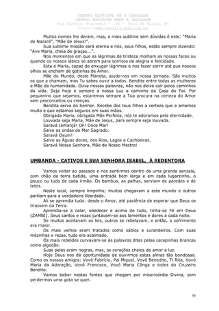 CCEENNTTRROO EESSPPÍÍRRIITTAA FFÉÉ EE CCAARRIIDDAADDEE
CCEENNTTRROO EESSPPÍÍRRIITTAA AAMMOORR EE CCAARRIIDDAADDEE
RRuuaa AAnnttôônniioo PPrraaxxeeddeess –– 115500 –– PPaarráá ddee MMiinnaass,, MMGG
hhttttpp::////wwwwww..cceeaaccttttss..hhppgg..ccoomm..bbrr
56
Muitos nomes lhe deram, mas, o mais sublime sem dúvidas é este: “Maria
de Nazaré”, “Mãe de Jesus!”.
Sua sublime missão será eterna e nós, seus filhos, estão sempre dizendo:
“Ave Maria, cheia de graças...”.
Nos momentos em que as lágrimas de tristeza molham as nossas faces ou
quando os nossos lábios se abrem para sorrisos de alegria e felicidade.
Esta é Maria, capaz de enxugar lágrimas e nos fazer sorrir até que nossos
olhos se encham de gotinhas de Amor.
Mãe do Mundo, deste Planeta, ajude-nos em nossa jornada. São muitos
os que a chamam, mas Tu sabes ouvir a todos. Bendita entre todas as mulheres
e Mãe da humanidade. Ouve nossas palavras, não nos deixe cair pelos caminhos
da vida. Seja hoje e sempre a nossa Luz a caminho da Casa do Pai. Por
pequenino que sejamos, estaremos sempre a Tua procura na certeza do Amor
sem preconceitos ou crenças.
Bendita serva do Senhor. Recebe dos teus filhos a certeza que a amamos
muito e que estamos seguros em suas mãos.
Obrigada Maria, obrigada Mãe Perfeita, nós te adoramos pela eternidade.
Louvada seja Maria, Mãe de Jesus, para sempre seja louvada.
Saravá Iemanjá! Oh! Doce Mar!
Salve as ondas do Mar Sagrado.
Saravá Oxum!
Salve as Águas doces, dos Rios, Lagos e Cachoeiras.
Saravá Nossa Senhora, Mãe de Nosso Mestre!
UMBANDA - CATIVOS E SUA SENHORA ISABEL, À REDENTORA
Vamos voltar ao passado e nos sentirmos dentro de uma grande senzala,
com chão de terra batida, uma entrada bem larga e em cada lugarzinho, o
pouco ou tudo de cada irmão. Os bambus, as palhas, serviam de paredes e de
tetos.
Neste local, sempre limpinho; muitos chegavam a este mundo e outros
partiam para a verdadeira liberdade.
Ali se aprendia tudo: desde o Amor, até paciência de esperar que Deus os
tirassem da Terra.
Aprendia-se a calar, obedecer e acima de tudo, tinha-se Fé em Deus
(ZAMBI). Seus cantos e rezas juntavam-se aos lamentos e dores a cada noite.
Se muitos aceitavam as leis, outros se rebelavam, e então, o sofrimento
era maior.
Os mais velhos eram tratados como sábios e curandeiros. Com suas
mézinhas e rezas, tudo era acalmado.
Os mais rebeldes curvavam-se às palavras ditas pelas carapinhas brancas
como algodão.
Suas peles eram negras, mas, os corações cheios de amor e luz.
Hoje Deus nos dá oportunidade de ouvirmos estas almas tão bondosas.
Como os nossos amigos: Vovô Fabrício, Pai Miguel, Vovô Benedito, Ti Rita, Vovó
Maria da Adoração, Vovô Francisco, Vovó Maria Cônga e todos do Cruzeiro
Bendito.
Vamos beber nestas fontes que chegam por misericórdia Divina, sem
perdermos uma gota se quer.
 