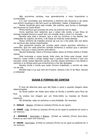 CCEENNTTRROO EESSPPÍÍRRIITTAA FFÉÉ EE CCAARRIIDDAADDEE
CCEENNTTRROO EESSPPÍÍRRIITTAA AAMMOORR EE CCAARRIIDDAADDEE
RRuuaa AAnnttôônniioo PPrraaxxeeddeess –– 115500 –– PPaarráá ddee MMiinnaass,, MMGG
hhttttpp::////wwwwww..cceeaaccttttss..hhppgg..ccoomm..bbrr
57
Não ouviremos cartolas, mas aprenderemos o mais importante a
humanidade.
E é com humildade que lembramos a Senhora dos Escravos e de todos
que sofrem injustiças e não tem quem os defendam. Isabel, à Redentora!
Mulher escolhida para esta missão, tão sublime, que tornou a libertação
dos Escravos no nosso Brasil.
Minha Senhora que exemplo de amor ao próximo nos foi dado.
Como espíritas bem sabemos que o acaso não existe, e que Deus só
entrega missões Divinas a quem tem um coração onde o amor é a morada.
Bendita seja hoje e sempre, que a sua luz continue a nos libertar das
chibatadas do orgulho, da fome, e de todas as misérias neste planeta.
Nosso cantinho de trabalho precisa da sua luz e lhe pede não nos deixe
ser escravos das nossas imperfeições.
Que possamos sempre ser ouvidos pelos nossos queridos velhinhos e
velhinhas. Que em cada pontinho cantado tenhamos a certeza que o cativeiro
acabou, mas que o nosso carinho será eterno.
Saravá Umbanda, Salve a Princesa Isabel, Salve os Pretos Velhos e Pretas
Velhas.
Está iluminada a nossa banda. Está cheio de flores este Gongá, Vovô
Fabrício, nosso irmão e amigo esteja hoje e sempre neste Terreiro e que nos
escutam vendo nossas lágrimas caindo, ouvindo nossos lamentos e nos dando o
caminho e os feitiços para que encontremos a Paz tão desejada.
Receba Vovôs e Vovós que neste Terreiro trabalham, o carinho de cada
um de nós.
Bendita seja a Luz que vem do Cruzeiro. Saravá o dia 13 de Maio. Saravá
a Umbanda!
GUIAS E FIRMAS DE CONTAS
É hora de falarmos para que são feitas e como e quando chegam estas
determinações.
As Guias podem ser feitas para todos os Orixás e também para Povo de
Rua.
As ordens nos chegam por um Preto-Velho ou trazidas do Mundo
Espiritual.
Na Umbanda, cada cor pertence a uma Entidade. Por exemplo:
1 - OXALÁ - Branco [Cristal ou Leitoso] (Firma na cor igual);
2 - NANÃ - Lilás [Cristal ou Leitoso] (Firma na cor igual ou podendo ter junto a
cor branco);
3 - IEMANJÁ - Azul-Claro e Branco [Cristal ou Leitoso] (Firma Azul-claro,
branco ou azul-claro com branco);
4 - OXUM - Azul-Claro [Cristal ou Leitoso] (Firma na cor igual ou podendo ter a
cor branco);
 
