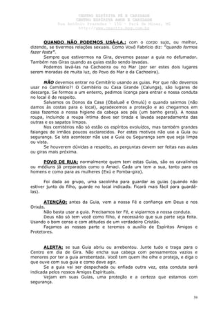CCEENNTTRROO EESSPPÍÍRRIITTAA FFÉÉ EE CCAARRIIDDAADDEE
CCEENNTTRROO EESSPPÍÍRRIITTAA AAMMOORR EE CCAARRIIDDAADDEE
RRuuaa AAnnttôônniioo PPrraaxxeeddeess –– 115500 –– PPaarráá ddee MMiinnaass,, MMGG
hhttttpp::////wwwwww..cceeaaccttttss..hhppgg..ccoomm..bbrr
59
QUANDO NÃO PODEMOS USÁ-LA.: com o corpo sujo, ou melhor,
dizendo, se tivermos relações sexuais. Como Vovô Fabrício diz: “quando formos
fazer festa”.
Sempre que estivermos na Gira, devemos passar a guia no defumador.
Também nas Giras quando as guias estão sendo lavadas.
Podemos lavá-las na Cachoeira ou no Mar (por ser estes dois lugares
serem moradas de muita luz, do Povo do Mar e da Cachoeira).
NÃO devemos entrar no Cemitério usando as guias. Por que não devemos
usar no Cemitério?! O Cemitério ou Casa Grande (Calunga), são lugares de
descarga. Se formos a um enterro, pedimos licença para entrar e nossa conduta
no local é de respeito.
Salvamos os Donos da Casa (Obaluaê e Omulú) e quando sairmos (não
damos às costas para o local), agradecemos a proteção e ao chegarmos em
casa fazemos a nossa higiene da cabeça aos pés (um banho geral). A nossa
roupa, incluindo a roupa íntima deve ser tirada e lavada separadamente das
outras e os sapatos limpos.
Nos cemitérios não só estão os espíritos evoluídos, mas também grandes
falanges de irmãos poucos esclarecidos. Por estes motivos não use a Guia ou
segurança. Se isto acontecer não use a Guia ou Segurança sem que seja limpa
ou vista.
Se houverem dúvidas a respeito, as perguntas devem ser feitas nas aulas
ou giras mais próxima.
POVO DE RUA: normalmente quem tem estas Guias, são os cavalinhos
ou médiuns já preparados como o Amaci. Cada um tem a sua, tanto para os
homens e como para as mulheres (Exú e Pomba-gira).
Foi dada ao grupo, uma sacolinha para guardar as guias (quando não
estiver junto do filho, guarde no local indicado. Ficará mais fácil para guardá-
las).
ATENÇÃO: antes da Guia, vem a nossa Fé e confiança em Deus e nos
Orixás.
Não basta usar a guia. Precisamos ter Fé, e vigiarmos a nossa conduta.
Deus não só tem você como filho, é necessário que sua parte seja feita.
Usando o bom censo e com atitudes de um verdadeiro Cristão.
Façamos as nossas parte e teremos o auxílio de Espíritos Amigos e
Protetores.
ALERTA: se sua Guia abriu ou arrebentou. Junte tudo e traga para o
Centro em dia de Gira. Não encha sua cabeça com pensamentos vazios e
menores por ter a guia arrebentada. Você tem quem lhe olhe e proteja, e diga o
que ouve com sua guia e como deve agir.
Se a guia vai ser despachada ou enfiada outra vez, esta conduta será
indicada pelos nossos Amigos Espirituais.
Vejam em suas Guias, uma proteção e a certeza que estamos com
segurança.
 