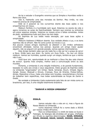 CCEENNTTRROO EESSPPÍÍRRIITTAA FFÉÉ EE CCAARRIIDDAADDEE
CCEENNTTRROO EESSPPÍÍRRIITTAA AAMMOORR EE CCAARRIIDDAADDEE
RRuuaa AAnnttôônniioo PPrraaxxeeddeess –– 115500 –– PPaarráá ddee MMiinnaass,, MMGG
hhttttpp::////wwwwww..cceeaaccttttss..hhppgg..ccoomm..bbrr
6
Ao ler e estudar o Evangelho veremos que os Simples e Humildes verão o
Reino dos Céus.
Isto é, habitarão uma das moradas do Senhor. Meu irmão, na vida
material precisa de simplicidade.
Está só é possível se nos curvarmos diante das boas ações e nos
empenharmos em Jesus.
Médium Perfeito é a humildade sem igual. Estamos na escola da vida e
agora iniciamos as aulas da Espiritualidade. Sempre que oramos ou entramos
em prece sejamos simples. Vejamos os nossos erros e faltas cometidas. Antes
de pedir, agradecemos tudo que Deus nos tem dado.
Os espíritos de Luz estão nesta elevação, por suas boas ações e
simplicidade.
Médiuns Vaidosos é Médium doente. Sua vaidade afasta a Luz, e os bons
espíritos não se afinam. Não há como juntar as trevas a Luz.
Aos poucos nossos amigos espirituais se afastam e sós irmãos sofredores
encontram afinidade. Vamos nos policiar. Quando um amigo maior ajudar
alguém, não se julguem em grande posição, somos apenas intermediários.
Este Amigo também sabe que ele nada fez a não ser ter a graça de servir
a Deus. Então para que dizer: Eu tenho um Guia Forte... Ou sou um ótimo
médium. Vamos ser humildes, quando surgir um elogio, lembre-se que o mérito
não é seu.
Você teve sim, oportunidade de se melhorar e Deus lhe deu esta chance
de evoluir. Quanto mais simples, melhor será a comunicação entre os dois
mundos.
Portanto, a Umbanda é uma religião lindíssima, e de grande fundamento,
baseada no culto aos orixás e seus seguidores. Estes grupos de Espíritos estão
na Umbanda “organizados” em linhas: Nanã, Iemanjá, Oxum, Inhasã, Ogum,
Xangô, Oxossi, Obaluaê e Omulú, Crianças, Povo do Oriente, Pretos-Velhos,
Almas, Malandros e Exus. Cada uma delas com funções, características e formas
de trabalhar bem específicas, mas todas subordinadas as forças de Zambi e
Oxalá.
Na verdade a Umbanda é bela exatamente pelo fato de ser mista como os
brasileiros, por isso, é uma religião totalmente brasileira.
“SARAVÁ A NOSSA UMBANDA”
OXALÁ:
Vamos estudar não a vida em si, mas a figura do
Nosso Mestre na Umbanda.
Como dissemos OXALÁ foi o nome dado a JESUS
por nossos irmãos Africanos.
Para os Umbandistas é o chefe de todas os Guias e
Falanges. As falanges são divididas em grupos, chefiados
por Orixás ou espíritos determinados: NANÃ, IEMANJÁ,
OXUM, INHASÃ, OGUM, XANGÔ, OXOSSI, OBALUAÊ
 