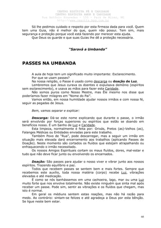 CCEENNTTRROO EESSPPÍÍRRIITTAA FFÉÉ EE CCAARRIIDDAADDEE
CCEENNTTRROO EESSPPÍÍRRIITTAA AAMMOORR EE CCAARRIIDDAADDEE
RRuuaa AAnnttôônniioo PPrraaxxeeddeess –– 115500 –– PPaarráá ddee MMiinnaass,, MMGG
hhttttpp::////wwwwww..cceeaaccttttss..hhppgg..ccoomm..bbrr
60
Só lhe pedimos cuidado e respeito por esta firmeza dada para você. Quem
tem uma Guia, não é melhor do que, quem não possui. Tem sim, mais
segurança e proteção porque você está fazendo por merecer esta ajuda.
Que Deus os guarde e que suas Guias lhe dê a proteção necessária.
“Saravá a Umbanda”
PASSES NA UMBANDA
A aula de hoje tem um significado muito importante: Esclarecimento.
Por que se usam passes?
Na nossa religião, o Passe é usado como descarga ou doação de Luz.
Lembremos que Jesus curava os doentes e expulsava demônio (espíritos
sem esclarecimento), e usava as mãos para fazer esta Caridade.
Não somos puros como Nosso Mestre, mas Êle mesmo nos disse que
poderíamos fazer milagres em “Nome do Pai”.
Vamos então, em nossa humildade ajudar nossos irmãos e com nossa fé,
seguir as pegadas de Jesus.
Bem, vamos separar e explicar:
Descarga: Dá-se este nome explicando que durante o passe, o irmão
será envolvido por forças superiores ou espíritos que estão se doando em
benefícios nosso. É um banho de Luz e Caridade.
Esta limpeza, normalmente é feita por: Orixás, Pretos (as)-Velhos (as),
Falanges Médicas ou Entidades enviadas para este trabalho.
Também Povo de “Rua”, pode descarregar, mas a seguir um irmão em
situação mais elevada dará encerramento aos trabalhos (aplicando Passes de
Doação). Neste momento são cortados os fluídos que estejam atrapalhando ou
enfraquecendo o irmão necessitado.
Os nossos Amigos Espirituais cortam os maus fluídos, dores, mal-estar e
tudo que não deve ficar junto ou envolvendo os encarnados.
Doação: São passes para ajudar o nosso viver e vibrar junto aos nossos
espíritos. Trazendo equilíbrio e paz.
Todos que recebem passes se sentem bem e mais fortes. Sempre que
recebemos este auxílio, toda nossa matéria (corpo) recebe Luz, vibrações
elevadas e até medicação.
É como se nós banhássemos em uma cachoeira, lago, mar ou uma Luz
muito forte que nos envolve totalmente. Não existe ninguém que sinta mal após
receber um passe. Pode sim, sentir as vibrações e os fluídos que chegam, mas
isto é normal.
Em geral os médiuns sentem estas reações, mas não há razão para
medo. Ao contrário: sintam-se felizes e até agradeça a Deus por esta bênção.
Se ligue neste bem estar.
 