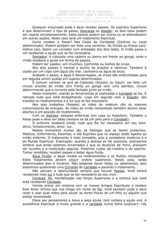 CCEENNTTRROO EESSPPÍÍRRIITTAA FFÉÉ EE CCAARRIIDDAADDEE
CCEENNTTRROO EESSPPÍÍRRIITTAA AAMMOORR EE CCAARRIIDDAADDEE
RRuuaa AAnnttôônniioo PPrraaxxeeddeess –– 115500 –– PPaarráá ddee MMiinnaass,, MMGG
hhttttpp::////wwwwww..cceeaaccttttss..hhppgg..ccoomm..bbrr
61
Qualquer encarnado pode e deve receber passes. Os espíritos Superiores
é que determinam o tipo de passe, Descarga ou doação: os dois tipos podem
ser usados simultaneamente. Estes passes podem ser únicos ou se estendessem
em outras seções. Neste caso será um tratamento Espiritual.
Como receber o Passe? Nas Casas de Caridades (Centros ou Local
determinado). Podem também ser feita uma corrente: Os Orixás ou Pretos (as)-
Velhos (as), fazem um corredor com entidades dos dois lados. O irmão passa e
vai recebendo a ajuda que se faz necessária.
Sentados: é colocada uma cadeira ou banco em frente ao gongá, onde o
irmão receberá a ajuda em forma de passes.
Podem ser usados: um Crucifixo, Cachimbo ou Galhos de ervas.
Nos dois passes é normal o auxílio de orações e cânticos. Também é
usado por um copo com água (do mar, cachoeira ou água da bica).
Acabado o passe, a água é descarregada, as ervas são embrulhadas para
em seguida serem postas em lugares determinados.
É comum vermos na gira de Caboclos (Oxossi) ou Ogum, ser feito um
círculo envolta do irmão (em frente ao gongá com uma pemba), circulo
determinando que a corrente está fechada junto ao irmão.
Neste momento, usando as ferramentas já explicadas a Caridade se faz. É
retirado tudo que está atrapalhando. Logo em seguida vem a Doação: são
trazidos os medicamentos e a luz que se faz necessário.
Nos dois trabalhos (Passes) as mãos do médium são os maiores
transmissores de energias. As mãos do irmão necessitado também devem estar
abertas e em posição de recebimento.
Com os doentes: pessoas enfermas (em casa ou hospitais). Também o
Passe pode e deve ser dado (sempre se dá um jeito para a Caridade).
O enfermo receberá então, tudo que lhe for necessário em seu leito:
alívio, fortalecimento, amor, luz.
Nestes momentos muitas são as falanges que se fazem presentes:
Médicos, Enfermeiros, Parentes, e até Espíritos que no espaço estão ligados ao
irmão enfermo. O tratamento é mais completo, pois a verdadeira medicina é a
do Mundo Espiritual. Explicação: quando a doença se faz presente, precisamos
lembrar que ainda estamos encarnados e que os doutores da Terra, precisam
ser ouvidos e a medicação seguida. Podemos cuidar da matéria e do espírito.
Tomar remédios, receber passes e beber água fluída.
Água Fluída: a água recebe os medicamentos e os fluídos necessários.
Estes tratamentos devem seguir ordens superiores. Neste caso, serão
determinados dias e horários. Não podendo haver faltas ou adiamentos, pois
estaremos quebrando uma Corrente de Caridade e parando o tratamento.
Não percam a oportunidade sempre que houver Passes. Você estará
recebendo mais luz e tudo que se faz necessário ao seu viver.
Conduta: Fé, mentalização nas forças Superiores e a certeza que você
está recebendo Caridade.
Vamos entrar em sintonia com os nossos Amigos Espirituais e receber
Este Amor infinito que nos chega em nome do Pai. Você também pode e deve
rezar e usar suas mãos para aliviar as dores físicas de um filho ou alguém que
esteja necessitado.
Eleve seu pensamento a Jesus e peça ajuda, com certeza a ajuda virá. A
assistência Espiritual é muito grande e a caridade nunca falha (explicar): nós
 