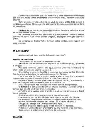 CCEENNTTRROO EESSPPÍÍRRIITTAA FFÉÉ EE CCAARRIIDDAADDEE
CCEENNTTRROO EESSPPÍÍRRIITTAA AAMMOORR EE CCAARRIIDDAADDEE
RRuuaa AAnnttôônniioo PPrraaxxeeddeess –– 115500 –– PPaarráá ddee MMiinnaass,, MMGG
hhttttpp::////wwwwww..cceeaaccttttss..hhppgg..ccoomm..bbrr
63
É preciso não esquecer que se a mamãe e o papai esperarão nove meses
por este dia, nosso Irmão encarnante esperou muito mais. Reflitam sobre este
assunto.
Bem, o bebê é levado ao Centro e o vovô ou a vovó então dirão a quem o
irmãozinho pertence (Orixá que lhe acompanhará) mais conhecido como dono
de sua cabeça.
Explicação: os pais tomarão conhecimento da falange e pela vida a fora
estará junto deste Irmão.
Na Umbanda ninguém fica sem saber a quem pertence. Viram as etapas
comuns ao nosso viver. Lutas diárias, alegrias, decepções, evolução Espiritual
enfim.
Na Umbanda os Pretos-Velhos batizam estes Irmãos, como faziam em
suas senzalas.
O BATIZADO
A criança deverá estar vestida de branco. (sem luxo).
Escolha de padrinho:
Tanto podem ser encarnados ou desencarnados
Ex: Irmãos que estão no mundo Espiritual ou Irmãos do grupo, (parentes
e amigos).
Para essa cerimônia usamos: sal, água, azeite e uma vela. Tudo ficará no
altar ( cada um em uma vasilha separada ).
Uma toalha branca é estendida e suspensa nos quatro cantos. Devendo
ficar bem acima da cabeça de todos participantes do Batizado .
Este é um dia de festa e assim sendo o altar, e também o ambiente
devem estar alegres e iluminados ( flores e vibrações de Amor ) .
Os pontos serão cantados para: Oxalá e todos os Orixás. Quando então o
dono da cabeça do Batizado será louvado e chamado a Gira.
A sua incorporação não é obrigatória, mas é comum esta presença.
O Batismo é bem parecido com os rituais católicos, ( Apenas temos a
certeza que ali está um Irmão em nova missão.
A Matéria será cruzada com o azeite e o sal. A vela será acesa e ficará
com o padrinho.
O nome escolhido será dado segundo a vontade dos pais.
Chamaremos em oração e cânticos, pela falange de São João Batista.
Os Irmãos da casa fecham a corrente com pensamentos de Amor e Luz.
No final será lavada a cabeça da Criança ( ou o Adulto Batizado ).
Enxuga-se a cabeça com uma toalha branca nova.
São feitos orações e pedidos para a vida de quem foi Batizado.
Pode haver um brinde com Champagne ou uma festinha entre os irmãos.
Cabe ao vovô o andamento e o término da cerimônia.
15 ANOS
 