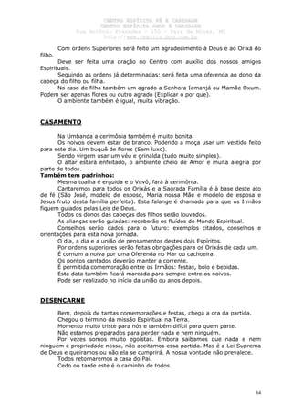 CCEENNTTRROO EESSPPÍÍRRIITTAA FFÉÉ EE CCAARRIIDDAADDEE
CCEENNTTRROO EESSPPÍÍRRIITTAA AAMMOORR EE CCAARRIIDDAADDEE
RRuuaa AAnnttôônniioo PPrraaxxeeddeess –– 115500 –– PPaarráá ddee MMiinnaass,, MMGG
hhttttpp::////wwwwww..cceeaaccttttss..hhppgg..ccoomm..bbrr
64
Com ordens Superiores será feito um agradecimento à Deus e ao Orixá do
filho.
Deve ser feita uma oração no Centro com auxílio dos nossos amigos
Espirituais.
Seguindo as ordens já determinadas: será feita uma oferenda ao dono da
cabeça do filho ou filha.
No caso de filha também um agrado a Senhora Iemanjá ou Mamãe Oxum.
Podem ser apenas flores ou outro agrado (Explicar o por que).
O ambiente também é igual, muita vibração.
CASAMENTO
Na Umbanda a cerimônia também é muito bonita.
Os noivos devem estar de branco. Podendo a moça usar um vestido feito
para este dia. Um buquê de flores (Sem luxo).
Sendo virgem usar um véu e grinalda (tudo muito simples).
O altar estará enfeitado, o ambiente cheio de Amor e muita alegria por
parte de todos.
Também tem padrinhos:
Mesma toalha é erguida e o Vovô, fará à cerimônia.
Cantaremos para todos os Orixás e a Sagrada Família é à base deste ato
de fé (São José, modelo de esposo, Maria nossa Mãe e modelo de esposa e
Jesus fruto desta família perfeita). Esta falange é chamada para que os Irmãos
fiquem guiados pelas Leis de Deus.
Todos os donos das cabeças dos filhos serão louvados.
As alianças serão guiadas: receberão os fluídos do Mundo Espiritual.
Conselhos serão dados para o futuro: exemplos citados, conselhos e
orientações para esta nova jornada.
O dia, a dia e a união de pensamentos destes dois Espíritos.
Por ordens superiores serão feitas obrigações para os Orixás de cada um.
É comum a noiva por uma Oferenda no Mar ou cachoeira.
Os pontos cantados deverão manter a corrente.
É permitida comemoração entre os Irmãos: festas, bolo e bebidas.
Esta data também ficará marcada para sempre entre os noivos.
Pode ser realizado no início da união ou anos depois.
DESENCARNE
Bem, depois de tantas comemorações e festas, chega a ora da partida.
Chegou o término da missão Espiritual na Terra.
Momento muito triste para nós e também difícil para quem parte.
Não estamos preparados para perder nada e nem ninguém.
Por vezes somos muito egoístas. Embora saibamos que nada e nem
ninguém é propriedade nossa, não aceitamos essa partida. Mas é a Lei Suprema
de Deus e queiramos ou não ela se cumprirá. A nossa vontade não prevalece.
Todos retornaremos a casa do Pai.
Cedo ou tarde este é o caminho de todos.
 