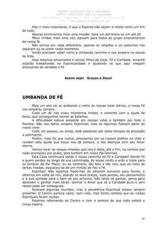 CCEENNTTRROO EESSPPÍÍRRIITTAA FFÉÉ EE CCAARRIIDDAADDEE
CCEENNTTRROO EESSPPÍÍRRIITTAA AAMMOORR EE CCAARRIIDDAADDEE
RRuuaa AAnnttôônniioo PPrraaxxeeddeess –– 115500 –– PPaarráá ddee MMiinnaass,, MMGG
hhttttpp::////wwwwww..cceeaaccttttss..hhppgg..ccoomm..bbrr
66
Mas o mais importante, é que o Espírita não vejam a morte como um fim
de tudo.
Apenas terminamos mais uma missão. Será um até breve ou um até já!
Meus irmãos mais uma vez, passam para todos do grupo ensinamentos
da nossa fé.
Não somos em nada diferentes: apenas as religiões e os costumes nos
separam ou se unem neste momento.
Vocês precisam saber como a Umbanda caminha e nos ampara na escola
da Vida.
Hoje estamos encarnados e somos filhos da Casa: Fé e Caridade, amanhã
estarão trabalhando na Espiritualidade e ajudando os que aqui chegam
precisando de caridade e fé.
Assim seja! Graças a Deus!
UMBANDA DE FÉ
Mais um ano vai se acabando e entre as nossas lutas diárias, a nossa Fé
nos amparou sempre.
Cada um de nós viveu momentos tristes, e somente com a ajuda de
Deus, que conseguimos vencer as batalhas.
A dificuldade esteve presente em nossas vidas e também por todo o
Planeta. Não nos faltou amparo Espiritual, mas as lágrimas fizeram parte do
nosso viver.
Cada um passou, ou ainda, está passando por estes tempos de provação
e sofrimento.
Porém, mais do que nunca, precisamos por os nossos joelhos no chão e
receber esta ajuda que Jesus nos dá sempre, e nos abençoa com seu Amor
eterno.
Vamos levar as nossas missões que nos é dada, até o fim, na certeza que
nada aconteceu por acaso, pois confiem em nosso Pai Glorioso.
Esta Casa continuará sendo o nosso cantinho de Fé e Caridade! Dando Fé
a quem perdeu ao longo de sua caminhada, às vezes muito a ardo e triste para
se lembrar do Pai Maior, ou ao contrário, tão feliz e tão rica, que ao meio de
tantas risadas, esqueceu-se de um minuto de Paz e Fé.
Espíritas! Não sejamos hipócritas de olharem somente para frente, e
olhemos em volta de nós, doando os seus braços, suas pernas, seu pensamento
e a sua vontade para o bem do seu próximo. Não tente só ganhar, perca para
aprender e ganhar mais tarde. Ganhar o Amor que só a Caridade pura e sem
receio pode ser conseguida.
Pararam algumas reuniões, mas a assistência Espiritual esteve sempre
presente. O Centro parecia vazio, sem vida, mas tenho certeza que as visitas
Espirituais foram muitas.
Estamos retornando ao Centro e com a certeza de que tudo estará a
nossa espera.
 