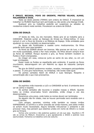 CCEENNTTRROO EESSPPÍÍRRIITTAA FFÉÉ EE CCAARRIIDDAADDEE
CCEENNTTRROO EESSPPÍÍRRIITTAA AAMMOORR EE CCAARRIIDDAADDEE
RRuuaa AAnnttôônniioo PPrraaxxeeddeess –– 115500 –– PPaarráá ddee MMiinnaass,, MMGG
hhttttpp::////wwwwww..cceeaaccttttss..hhppgg..ccoomm..bbrr
7
E OMULÚ, BEIJADA, POVO DO ORIENTE, PRETOS VELHOS, ALMAS,
MALANDROS E EXUS.
Nada sai deste planeta (TERRA) sem ordens de OXALÁ. É impossível se
trabalhar no MUNDO Espiritual sem permissão ou não sendo uma falange Cristã.
Qualquer gira ou trabalhos poderão ser suspensos ou adiados se
recebemos ordens neste sentido. Prevalecem as ordens de OXALÁ.
GIRA DE OXALÁ:
1º Sexta do mês, (ou dia marcado). Nesta gira só se trabalha para a
CARIDADE. Podendo juntar as falanges de Orixás ou Pretos-Velhos. O mais
comum é unir o Povo do Oriente e os Médicos do Espaço. Virão entidades para
ajudarem os vivos e também os desencarnados.
As águas são fluidificadas e usadas como medicamentos. Os filhos
poderão levar para casa também.
As flores do GONGÁ devem ser brancas. Não precisa ser de luxo, e nem
em muita quantidade, sendo a flor mais simples. Os filhos devem sempre levar
as flores do GONGÁ. Porque durante a gira, as flores também recebem os
fluídos e ficam energizadas.
Ao chegar em casa, coloca-se junto ao santo do seu altar, ou em um
lugar privilegiado.
Deste modo os fluídos se espalharão pelo ambiente. E quando as flores
murcharem, descarreguem em um Matinho ou água de nascente (sempre
limpa).
Na gira de OXALÁ poderemos receber, recados, mensagens psicografadas
e passes. É uma gira maravilhosa, na Umbanda, não existe nada igual.
Os pontos cantados falam de OXALÁ e suas falanges. Respeito e
concentração são o que mais precisamos.
GIRA DE SAÚDE:
Os espíritos virão trazendo a LUZ e a CARIDADE se fará. O ambiente deve
ser de calma e respeito.
Os pontos cantados são louvores e orações nossas a JESUS. Quando
todos os irmãos encarnados forem atendidos, então chega a vez dos
desencarnados.
Rezaremos uma prece, onde todos os nomes devem ser lembrados.
Se alguém não for citado, mas se houver permissão será recebido com o
mesmo carinho.
Com amigos, parentes, vizinhos virão também os nossos irmãos
SOFREDORES. O carinho e o amor precisão ser ainda maiores, pois estes irmãos
se acham muito necessitado. Alguns tentarão ridicularizar o ambiente e até
provocar risos, mas pensem que estamos unidos em nome de JESUS e a nossa
gira se firmará.
Somos uma corrente e não podemos quebrar um elo que seja. Equilíbrio e FÉ
são as armas do Médium. Enceramos a gira agradecendo a JESUS e pedindo nova
oportunidade. Fechamos os trabalhos como de costume.
 