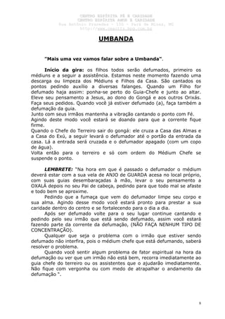 CCEENNTTRROO EESSPPÍÍRRIITTAA FFÉÉ EE CCAARRIIDDAADDEE
CCEENNTTRROO EESSPPÍÍRRIITTAA AAMMOORR EE CCAARRIIDDAADDEE
RRuuaa AAnnttôônniioo PPrraaxxeeddeess –– 115500 –– PPaarráá ddee MMiinnaass,, MMGG
hhttttpp::////wwwwww..cceeaaccttttss..hhppgg..ccoomm..bbrr
8
UMBANDA
"Mais uma vez vamos falar sobre a Umbanda".
Início da gira: os filhos todos serão defumados, primeiro os
médiuns e a seguir a assistência. Estamos neste momento fazendo uma
descarga ou limpeza dos Médiuns e Filhos da Casa. São cantados os
pontos pedindo auxílio a diversas falanges. Quando um Filho for
defumado haja assim: ponha-se perto do Guia-Chefe e junto ao altar.
Eleve seu pensamento a Jesus, ao dono do Gongá e aos outros Orixás.
Faça seus pedidos. Quando você já estiver defumado (a), faça também a
defumação da guia.
Junto com seus irmãos mantenha a vibração cantando o ponto com Fé.
Agindo deste modo você estará se doando para que a corrente fique
firme.
Quando o Chefe do Terreiro sair do gongá: ele cruza a Casa das Almas e
a Casa do Exú, a seguir levará o defumador até o portão da entrada da
casa. Lá a entrada será cruzada e o defumador apagado (com um copo
de água).
Volta então para o terreiro e só com ordem do Médium Chefe se
suspende o ponto.
LEMBRETE: “Na hora em que é passado o defumador o médium
deverá estar com a sua vela de ANJO de GUARDA acesa no local próprio,
com suas guias desembaraçadas à mão, levar o seu pensamento a
OXALÁ depois no seu Pai de cabeça, pedindo para que todo mal se afaste
e todo bem se aproxime.
Pedindo que a fumaça que vem do defumador limpe seu corpo e
sua alma. Agindo desse modo você estará pronto para prestar a sua
caridade dentro do centro e se fortalecendo para o dia a dia.
Após ser defumado volte para o seu lugar continue cantando e
pedindo pelo seu irmão que está sendo defumado, assim você estará
fazendo parte da corrente da defumação, (NÃO FAÇA NENHUM TIPO DE
CONCENTRAÇÃO).
Qualquer que seja o problema com o irmão que estiver sendo
defumado não interfira, pois o médium chefe que está defumando, saberá
resolver o problema.
Quando você sentir algum problema de fator espiritual na hora da
defumação ou ver que um irmão não está bem, recorra imediatamente ao
guia chefe do terreiro ou os assistentes que o ajudarão imediatamente.
Não fique com vergonha ou com medo de atrapalhar o andamento da
defumação “.
 