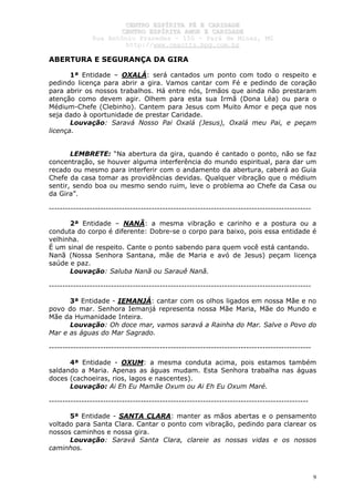 CCEENNTTRROO EESSPPÍÍRRIITTAA FFÉÉ EE CCAARRIIDDAADDEE
CCEENNTTRROO EESSPPÍÍRRIITTAA AAMMOORR EE CCAARRIIDDAADDEE
RRuuaa AAnnttôônniioo PPrraaxxeeddeess –– 115500 –– PPaarráá ddee MMiinnaass,, MMGG
hhttttpp::////wwwwww..cceeaaccttttss..hhppgg..ccoomm..bbrr
9
ABERTURA E SEGURANÇA DA GIRA
1ª Entidade – OXALÁ: será cantados um ponto com todo o respeito e
pedindo licença para abrir a gira. Vamos cantar com Fé e pedindo de coração
para abrir os nossos trabalhos. Há entre nós, Irmãos que ainda não prestaram
atenção como devem agir. Olhem para esta sua Irmã (Dona Léa) ou para o
Médium-Chefe (Clebinho). Cantem para Jesus com Muito Amor e peça que nos
seja dado à oportunidade de prestar Caridade.
Louvação: Saravá Nosso Pai Oxalá (Jesus), Oxalá meu Pai, e peçam
licença.
LEMBRETE: “Na abertura da gira, quando é cantado o ponto, não se faz
concentração, se houver alguma interferência do mundo espiritual, para dar um
recado ou mesmo para interferir com o andamento da abertura, caberá ao Guia
Chefe da casa tomar as providências devidas. Qualquer vibração que o médium
sentir, sendo boa ou mesmo sendo ruim, leve o problema ao Chefe da Casa ou
da Gira”.
-------------------------------------------------------------------------------------------------
2ª Entidade – NANÃ: a mesma vibração e carinho e a postura ou a
conduta do corpo é diferente: Dobre-se o corpo para baixo, pois essa entidade é
velhinha.
É um sinal de respeito. Cante o ponto sabendo para quem você está cantando.
Nanã (Nossa Senhora Santana, mãe de Maria e avó de Jesus) peçam licença
saúde e paz.
Louvação: Saluba Nanã ou Sarauê Nanã.
-------------------------------------------------------------------------------------------------
3ª Entidade - IEMANJÁ: cantar com os olhos ligados em nossa Mãe e no
povo do mar. Senhora Iemanjá representa nossa Mãe Maria, Mãe do Mundo e
Mãe da Humanidade Inteira.
Louvação: Oh doce mar, vamos saravá a Rainha do Mar. Salve o Povo do
Mar e as águas do Mar Sagrado.
-------------------------------------------------------------------------------------------------
4ª Entidade - OXUM: a mesma conduta acima, pois estamos também
saldando a Maria. Apenas as águas mudam. Esta Senhora trabalha nas águas
doces (cachoeiras, rios, lagos e nascentes).
Louvação: Ai Eh Eu Mamãe Oxum ou Ai Eh Eu Oxum Maré.
------------------------------------------------------------------------------------------------
5ª Entidade - SANTA CLARA: manter as mãos abertas e o pensamento
voltado para Santa Clara. Cantar o ponto com vibração, pedindo para clarear os
nossos caminhos e nossa gira.
Louvação: Saravá Santa Clara, clareie as nossas vidas e os nossos
caminhos.
 
