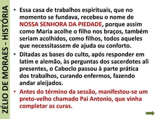 • Essa casa de trabalhos espirituais, que no
momento se fundava, recebeu o nome de
NOSSA SENHORA DA PIEDADE, porque assim
como Maria acolhe o filho nos braços, também
seriam acolhidos, como filhos, todos aqueles
que necessitassem de ajuda ou conforto.
• Ditadas as bases do culto, após responder em
latim e alemão, às perguntas dos sacerdotes ali
presentes, o Caboclo passou à parte prática
dos trabalhos, curando enfermos, fazendo
andar aleijados.
• Antes do término da sessão, manifestou-se um
preto-velho chamado Pai Antonio, que vinha
completar as curas.
ZÉLIODEMORAES-HISTÓRIA
 