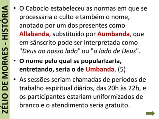 • O Caboclo estabeleceu as normas em que se
processaria o culto e também o nome,
anotado por um dos presentes como
Allabanda, substituido por Aumbanda, que
em sânscrito pode ser interpretada como
"Deus ao nosso lado" ou "o lado de Deus".
• O nome pelo qual se popularizaria,
entretando, seria o de Umbanda. (5)
• As sessões seriam chamadas de períodos de
trabalho espiritual diários, das 20h às 22h, e
os participantes estariam uniformizados de
branco e o atendimento seria gratuito.
ZÉLIODEMORAES-HISTÓRIA
 