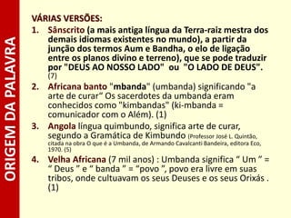 ORIGEMDAPALAVRA VÁRIAS VERSÕES:
1. Sânscrito (a mais antiga língua da Terra-raiz mestra dos
demais idiomas existentes no mundo), a partir da
junção dos termos Aum e Bandha, o elo de ligação
entre os planos divino e terreno), que se pode traduzir
por "DEUS AO NOSSO LADO" ou "O LADO DE DEUS".
(7)
2. Africana banto "mbanda" (umbanda) significando "a
arte de curar“ Os sacerdotes da umbanda eram
conhecidos como "kimbandas" (ki-mbanda =
comunicador com o Além). (1)
3. Angola língua quimbundo, significa arte de curar,
segundo a Gramática de Kimbundo (Professor José L. Quintão,
citada na obra O que é a Umbanda, de Armando Cavalcanti Bandeira, editora Eco,
1970. (5)
4. Velha Africana (7 mil anos) : Umbanda significa “ Um ” =
“ Deus ” e “ banda ” = “povo ”, povo era livre em suas
tribos, onde cultuavam os seus Deuses e os seus Orixás .
(1)
 