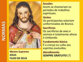 NORMAS
Mestre Supremo
JESUS
FILHO DE DEUS
Sessões
Assim se chamariam os
períodos de trabalhos
espirituais.
Vestes
Os participantes estariam
uniformizados de Branco.
Sacrifícios
Os sacrifícios de aves e
animais é totalmente alheio
à Umbanda.
Fundamento básico
É a crença ou culto aos
espíritos evoluídos.
Atendimento
SEMPRE GRATUITO (7)
 