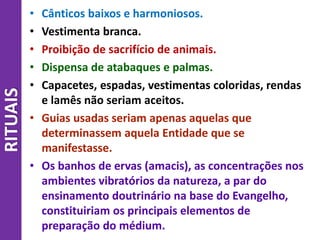 RITUAIS • Cânticos baixos e harmoniosos.
• Vestimenta branca.
• Proibição de sacrifício de animais.
• Dispensa de atabaques e palmas.
• Capacetes, espadas, vestimentas coloridas, rendas
e lamês não seriam aceitos.
• Guias usadas seriam apenas aquelas que
determinassem aquela Entidade que se
manifestasse.
• Os banhos de ervas (amacis), as concentrações nos
ambientes vibratórios da natureza, a par do
ensinamento doutrinário na base do Evangelho,
constituiriam os principais elementos de
preparação do médium.
 