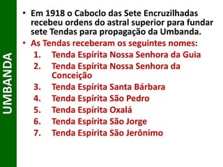 • Em 1918 o Caboclo das Sete Encruzilhadas
recebeu ordens do astral superior para fundar
sete Tendas para propagação da Umbanda.
• As Tendas receberam os seguintes nomes:
1. Tenda Espírita Nossa Senhora da Guia
2. Tenda Espírita Nossa Senhora da
Conceição
3. Tenda Espírita Santa Bárbara
4. Tenda Espírita São Pedro
5. Tenda Espírita Oxalá
6. Tenda Espírita São Jorge
7. Tenda Espírita São Jerônimo
UMBANDA
 