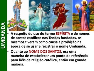 • A respeito do uso do termo ESPÍRITA e de nomes
de santos católicos nas Tendas fundadas, os
mesmos tiveram como causa a proibição na
época de se usar e registrar o nome Umbanda.
• Quanto ao NOME DOS SANTOS, era uma
maneira de estabelecer um ponto de referência
para fiéis da religião católica, então em grande
maioria.
UMBANDA
 