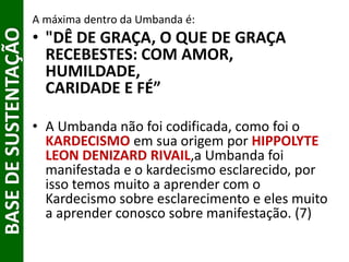 BASEDESUSTENTAÇÃO A máxima dentro da Umbanda é:
• "DÊ DE GRAÇA, O QUE DE GRAÇA
RECEBESTES: COM AMOR,
HUMILDADE,
CARIDADE E FÉ”
• A Umbanda não foi codificada, como foi o
KARDECISMO em sua origem por HIPPOLYTE
LEON DENIZARD RIVAIL,a Umbanda foi
manifestada e o kardecismo esclarecido, por
isso temos muito a aprender com o
Kardecismo sobre esclarecimento e eles muito
a aprender conosco sobre manifestação. (7)
 
