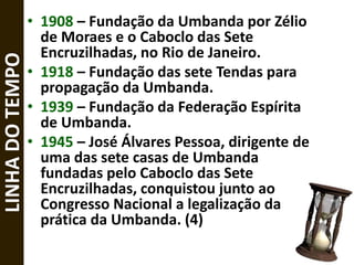 • 1908 – Fundação da Umbanda por Zélio
de Moraes e o Caboclo das Sete
Encruzilhadas, no Rio de Janeiro.
• 1918 – Fundação das sete Tendas para
propagação da Umbanda.
• 1939 – Fundação da Federação Espírita
de Umbanda.
• 1945 – José Álvares Pessoa, dirigente de
uma das sete casas de Umbanda
fundadas pelo Caboclo das Sete
Encruzilhadas, conquistou junto ao
Congresso Nacional a legalização da
prática da Umbanda. (4)
LINHADOTEMPO
 