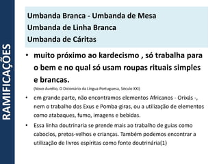 • muito próximo ao kardecismo , só trabalha para
o bem e no qual só usam roupas rituais simples
e brancas.
(Novo Aurélio, O Dicionário da Língua Portuguesa, Século XXI)
• em grande parte, não encontramos elementos Africanos - Orixás -,
nem o trabalho dos Exus e Pomba-giras, ou a utilização de elementos
como atabaques, fumo, imagens e bebidas.
• Essa linha doutrinaria se prende mais ao trabalho de guias como
caboclos, pretos-velhos e crianças. Também podemos encontrar a
utilização de livros espíritas como fonte doutrinária(1)
Umbanda Branca - Umbanda de Mesa
Umbanda de Linha Branca
Umbanda de Cáritas
RAMIFICAÇÕES
 