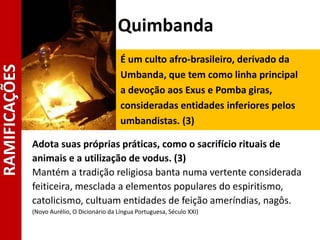 Quimbanda
É um culto afro-brasileiro, derivado da
Umbanda, que tem como linha principal
a devoção aos Exus e Pomba giras,
consideradas entidades inferiores pelos
umbandistas. (3)
Adota suas próprias práticas, como o sacrifício rituais de
animais e a utilização de vodus. (3)
Mantém a tradição religiosa banta numa vertente considerada
feiticeira, mesclada a elementos populares do espiritismo,
catolicismo, cultuam entidades de feição ameríndias, nagôs.
(Novo Aurélio, O Dicionário da Língua Portuguesa, Século XXI)
RAMIFICAÇÕES
 