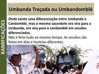 Umbanda Traçada ou Umbandomblé
Onde existe uma diferenciação entre Umbanda e
Candomblé, mas o mesmo sacerdote ora vira para a
Umbanda, ora vira para o candomblé em sessões
diferenciadas.
Não é feito tudo ao mesmo tempo. As sessões são
feitas em dias e horários diferentes.
RAMIFICAÇÕES
 