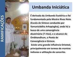 Umbanda Iniciática
É derivada da Umbanda Esotérica e foi
fundamentada pelo Mestre Rivas Neto
(Escola de Síntese conduzida por
Yamunisiddha Arhapiagha), onde há a
busca de uma convergência
doutrinária (7 ritos), e o alcance do
Ombhandhum, o Ponto de
Convergência e Síntese.
Existe uma grande influência Oriental,
principalmente em termos de mantras
indianos e utilização do sanscrito.
RAMIFICAÇÕES
 