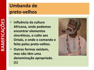 Umbanda de
preto-velhos
• influência da cultura
Africana, onde podemos
encontrar elementos
sincréticos, o culto aos
Orixás, e onde o comando e
feito pelos preto-velhos.
• Outras formas existem,
mas não têm uma
denominação apropriada.
(1)
RAMIFICAÇÕES
 