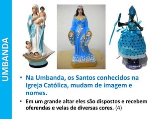 UMBANDA
• Na Umbanda, os Santos conhecidos na
Igreja Católica, mudam de imagem e
nomes.
• Em um grande altar eles são dispostos e recebem
oferendas e velas de diversas cores. (4)
 