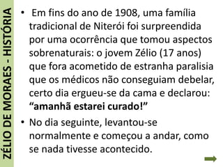 ZÉLIODEMORAES-HISTÓRIA • Em fins do ano de 1908, uma família
tradicional de Niterói foi surpreendida
por uma ocorrência que tomou aspectos
sobrenaturais: o jovem Zélio (17 anos)
que fora acometido de estranha paralisia
que os médicos não conseguiam debelar,
certo dia ergueu-se da cama e declarou:
“amanhã estarei curado!”
• No dia seguinte, levantou-se
normalmente e começou a andar, como
se nada tivesse acontecido.
 