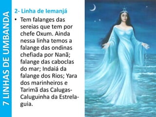 2- Linha de Iemanjá
• Tem falanges das
sereias que tem por
chefe Oxum. Ainda
nessa linha temos a
falange das ondinas
chefiada por Nanã;
falange das caboclas
do mar; Indaiá da
falange dos Rios; Yara
dos marinheiros e
Tarimã das Calugas-
Caluguinha da Estrela-
guia.
7LINHASDEUMBANDA
 