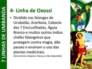 4- Linha de Oxossi
• Dividida nas falanges de
Urubatão, Arariboia, Caboclo
das 7 Encruzilhadas, Águia
Branca e muitos outros índios
chefes falangeiros que
protegem contra magia, dão
passes e ensinam o uso das
plantas medicinais.
(Sincretismo religioso: Oxossy e São Sebastião)
7LINHASDEUMBANDA
 