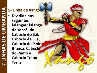 5- Linha de Xangô
• Dividida nas
seguintes
falanges: falange
de Yansã, do
Caboclo do Sol,
Caboclo da Lua,
Caboclo da Pedra
Branca, Caboclo
do Vento e
Caboclo Treme-
Terra
7LINHASDEUMBANDA
 