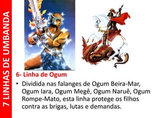 6- Linha de Ogum
• Dividida nas falanges de Ogum Beira-Mar,
Ogum Iara, Ogum Megê, Ogum Naruê, Ogum
Rompe-Mato, esta linha protege os filhos
contra as brigas, lutas e demandas.
7LINHASDEUMBANDA
 