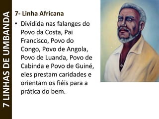 7- Linha Africana
• Dividida nas falanges do
Povo da Costa, Pai
Francisco, Povo do
Congo, Povo de Angola,
Povo de Luanda, Povo de
Cabinda e Povo de Guiné,
eles prestam caridades e
orientam os fiéis para a
prática do bem.
7LINHASDEUMBANDA
 