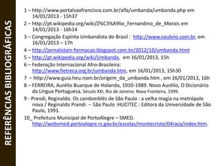 REFERÊNCIASBIBLIOGRÁFICAS 1 – http://www.portalsaofrancisco.com.br/alfa/umbanda/umbanda.php em
14/01/2013 - 15h37
2 – http://pt.wikipedia.org/wiki/Z%C3%A9lio_Fernandino_de_Morais em
14/01/2013 - 16h14
3 – Congregação Espírita Umbandista do Brasil : http://www.ceubrio.com.br, em
16/01/2013 – 17h
4 – http://jornalistain-formacao.blogspot.com.br/2012/10/umbanda.html
5 – http://pt.wikipedia.org/wiki/Umbanda, em 16/01/2013, 15h
6 – Federação Internacional Afro-Brasileira:
http://www.fietreca.org.br/umbanda.htm, em 16/01/2013, 15h30
7 – http://www.guia.heu.nom.br/origem_da_umbanda.htm , em 16/01/2013, 16h
8 – FERREIRA, Aurélio Buarque de Holanda, 1910-1989. Novo Aurélio, O Dicionário
da Língua Portuguesa, Século XXI, Rio de Janeiro: Nova Fronteira, 1999.
9 - Prandi, Reginaldo. Os candomblés de São Paulo : a velha magia na metrópole
nova / Reginaldo Prandi. -- São Paulo :HUCITEC : Editora da Universidade de São
Paulo, 1991.
10_ Prefeitura Municipal de PortoAlegre – SMED.
http://websmed.portoalegre.rs.gov.br/escolas/montecristo/04raca/index.htm.
 