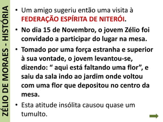 • Um amigo sugeriu então uma visita à
FEDERAÇÃO ESPÍRITA DE NITERÓI.
• No dia 15 de Novembro, o jovem Zélio foi
convidado a participar do lugar na mesa.
• Tomado por uma força estranha e superior
à sua vontade, o jovem levantou-se,
dizendo: “ aqui está faltando uma flor”, e
saiu da sala indo ao jardim onde voltou
com uma flor que depositou no centro da
mesa.
• Esta atitude insólita causou quase um
tumulto.
ZÉLIODEMORAES-HISTÓRIA
 