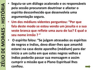 • Seguiu-se um diálogo acalorado e os responsáveis
pela sessão procuraram doutrinar e afastar o
espírito desconhecido que desenvolvia uma
argumentação segura.
• Um dos médiuns videntes perguntou: “Por que
fala deste modo se estou vendo um jesuíta e a sua
veste branca que reflete uma aura de luz? E qual o
seu nome irmão ? ”
• O espírito falou: “Se julgam atrasados os espíritos
de negros e índios, devo dizer-lhes que amanhã
estarei na casa deste aparelho (médium) para dar
início a um culto em que estes negros velhos e
índios poderão passar sua mensagem e assim
cumprir a missão que o Plano Espiritual lhes
confiou.
ZÉLIODEMORAES-HISTÓRIA
 